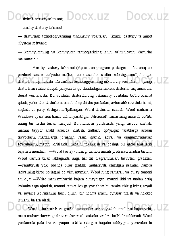 — tizimli dasturiy ta‘minot; 
— amaliy dasturiy ta‘minot; 
—   dasturlash   texnologiyasining   uskunaviy   vositalari.   Tizimli   dasturiy   ta‘minot
(System software) 
—   kompyuterning   va   kompyuter   tarmoqlarining   ishini   ta‘minlovchi   dasturlar
majmuasidir.
                  Amaliy   dasturiy   ta‘minot   (Aplication   program   paskage)   —   bu   aniq   bir
predmet   soxasi   bo yicha   ma‘lum   bir   masalalar   sinfini  ʻ е chishga   mo ljallangan	ʻ
dasturlar majmuasidir. Dasturlash texnologiyasining uskunaviy vositalari — yangi
dasturlarni ishlab chiqish jarayonida qo llaniladigan maxsus dasturlar majmuasidan	
ʻ
iborat   vositalardir.   Bu   vositalar   dasturchining   uskunaviy   vositalari   bo lib   xizmat	
ʻ
qiladi, ya‘ni ular dasturlarni ishlab chiqish(shu jumladan, avtomatik ravishda ham),
saqlash   va   joriy   etishga   mo ljallangan.   Word   dasturida   ishlash.   Word   muharriri	
ʻ
Windows operatsion tizimi uchun yaratilgan, Microsoft firmasining mahsuli bo lib,	
ʻ
uning   bir   necha   turlari   mavjud.   Bu   muharrir   yordamida   yangi   matnni   kiritish,
matnni   tayyor   shakl   asosida   kiritish,   xatlarni   qo yilgan   talablarga   asosan	
ʻ
tayyorlash,   manzillarga   jo natish,   rasm,   grafik,   jadval,   va   diagrammalardan	
ʻ
foydalanish,   matnni   kiritishda   imlosini   tekshirish   va   boshqa   bir   qator   amallarni
bajarish mumkin.   ―Word (so`z) - hozirgi zamon matnli protsessorlaridan biridir.
Word   dasturi   bilan   ishlaganda   unga   har   xil   diagrammalar,   tasvirlar,   grafiklar,
―Paintbrush   yoki   boshqa   biror   grafikli   muharrirda   chizilgan   rasmlar,   hamda
jadvalning  biror   bo`lagini   qo`yish   mumkin.   Word   ning  samarali   va   qulay  tomoni
shuki,   u   ―Write   matn   muharriri   bajara   olmaydigan,   matnni   ikki   va   undan   ortiq
kolonkalarga ajratish, matnni ramka ichiga yozish va bu ramka chizig`ining soyali
va   soyasiz   ko`rinishini   hosil   qilish,   bir   nechta   ishchi   oynalar   tuzish   va   hokazo
ishlarni bajara oladi. 
               Word – bu matnli va grafikli axborotlar ustida yuzlab amallarni bajaruvchi,
matn muharrirlarining ichida mukammal dasturlardan biri bo`lib hisoblanadi. Word
yordamida   juda   tez   va   yuqori   sifatda   istalgan   hujjatni   oddiygina   yozuvdan   to
                                                                                    27 