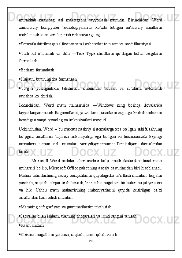 murakkab   nashrdagi   asl   maketgacha   tayyorlash   mumkin.   Birinchidan,   Word
zamonaviy   kompyuter   texnologiyalarida   ko`zda   tutilgan   an‘anaviy   amallarni
matnlar ustida so`zsiz bajarish imkoniyatiga ega: 
 Formatlashtirilmagan alfavit-raqamli axborotlar to`plarni va modifikatsiyasi 
 Turli   xil   o`lchamli   va   stilli   ―True   Type   shriftlarni   qo`llagan   holda   belgilarni
formatlash 
 Betlarni formatlash 
 Hujjatni butunligicha formatlash 
 To`g`ri   yozilganlikni   tekshirish,   sinonimlar   tanlash   va   so`zlarni   avtomatik
ravishda ko`chirish. 
Ikkinchidan,   Word   matn   muharririda   ―Windows   ning   boshqa   ilovalarida
tayyorlangan matnli fragmentlarni, jadvallarni, rasmlarni xujjatga kiritish imkonini
beradigan yangi texnologiya imkoniyatlari mavjud. 
Uchinchidan, Word – bu maxsus  nashriy sistemalarga  xos bo`lgan sahifalashning
ko`pgina   amallarini   bajarish   imkoniyatiga   ega   bo`lgan   va   bosmaxonada   keyingi
nusxalash   uchun   asl   nusxalar   yasaydigan,umumqo`llaniladigan   dasturlardan
biridir. 
              Microsoft   Word   matnlar   tahrirlovchisi   ko`p   amalli   dasturdan   iborat   matn
muharriri bo`lib, Microsoft Office paketining asosiy dasturlaridan biri hisoblanadi.
Matnni tahrirlashning asosiy bosqichlarini quyidagicha ta‘riflash mumkin: hujjatni
yaratish, saqlash, o`zgartirish, bezash, bir nechta hujjatdan bir butun hujjat yaratish
va   h.k.   Ushbu   matn   muharririning   imkoniyatlarini   quyida   keltirilgan   ba‘zi
amallardan ham bilish mumkin: 
 Matnning orfografiyasi va grammatikasini tekshirish. 
 Jadvallar bilan ishlash, ularning chegaralari va ichki rangini tanlash. 
 Rasm chizish. 
 Elektron hujjatlarni yaratish, saqlash, tahrir qilish va h.k. 
                                                                                    28 