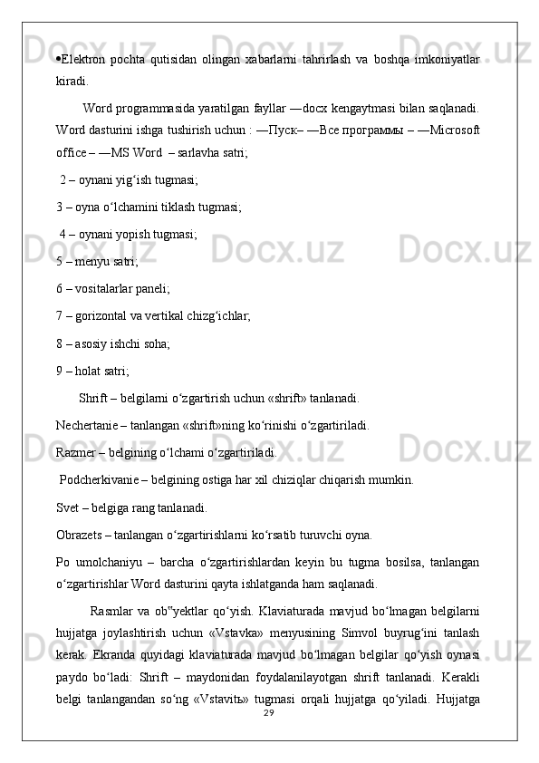  Elektron   pochta   qutisidan   olingan   xabarlarni   tahrirlash   va   boshqa   imkoniyatlar
kiradi. 
          Word programmasida yaratilgan fayllar ―docx kengaytmasi bilan saqlanadi.
Word dasturini ishga tushirish uchun : ― Пуск – ― Все   программы  – ―Microsoft
office – ―MS Word  – sarlavha satri;
 2 – oynani yig ish tugmasi; ʻ
3 – oyna o lchamini tiklash tugmasi;	
ʻ
 4 – oynani yopish tugmasi; 
5 – menyu satri; 
6 – vositalarlar paneli; 
7 – gorizontal va vertikal chizg ichlar; 	
ʻ
8 – asosiy ishchi soha; 
9 – holat satri;
       Shrift – belgilarni o zgartirish uchun «shrift» tanlanadi.  	
ʻ
Nechertanie – tanlangan «shrift»ning ko rinishi o zgartiriladi. 	
ʻ ʻ
Razmer – belgining o lchami o zgartiriladi.	
ʻ ʻ
 Podcherkivanie – belgining ostiga har xil chiziqlar chiqarish mumkin.  
Svet – belgiga rang tanlanadi. 
Obrazets – tanlangan o zgartirishlarni ko rsatib turuvchi oyna. 
ʻ ʻ
Po   umolchaniyu   –   barcha   o zgartirishlardan   keyin   bu   tugma   bosilsa,   tanlangan	
ʻ
o zgartirishlar Word dasturini qayta ishlatganda ham saqlanadi. 	
ʻ
              Rasmlar   va   ob yektlar   qo yish.   Klaviaturada   mavjud   bo lmagan   belgilarni	
‟ ʻ ʻ
hujjatga   joylashtirish   uchun   «Vstavka»   menyusining   Simvol   buyrug ini   tanlash	
ʻ
kerak.   Ekranda   quyidagi   klaviaturada   mavjud   bo lmagan   belgilar   qo yish   oynasi	
ʻ ʻ
paydo   bo ladi:   Shrift   –   maydonidan   foydalanilayotgan   shrift   tanlanadi.   Kerakli	
ʻ
belgi   tanlangandan   so ng   «Vstavit	
ʻ ь »   tugmasi   orqali   hujjatga   qo yiladi.   Hujjatga	ʻ
                                                                                    29 