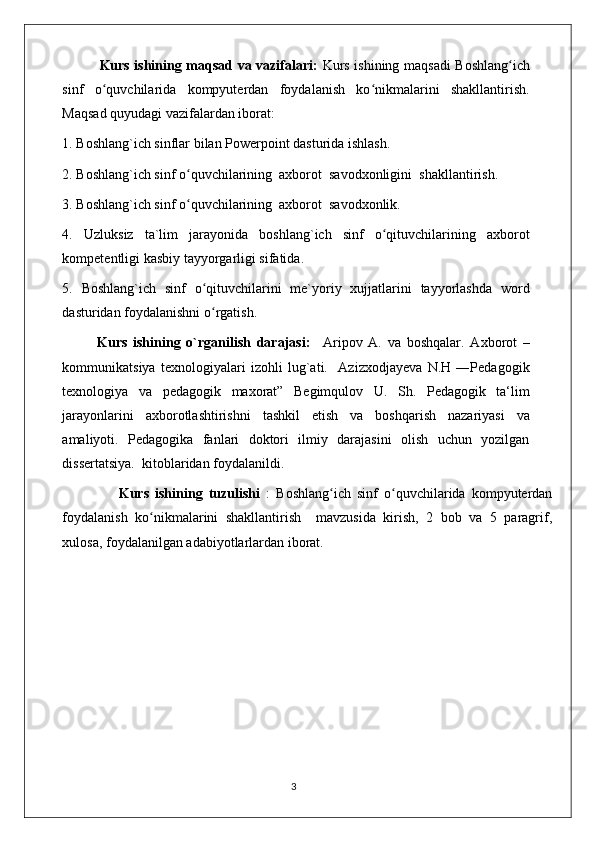 Kurs ishining maqsad va vazifalari:   Kurs ishining maqsadi Boshlang ichʻ
sinf   o quvchilarida   kompyuterdan   foydalanish   ko nikmalarini   shakllantirish.	
ʻ ʻ
Maqsad quyudagi vazifalardan iborat:
1.  
Boshlang`ich sinflar bilan   Powerpoint dasturida ishlash.
2. Boshlang`ich sinf o quvchilarining  axborot  savodxonligini  shakllantirish.	
ʻ
3. Boshlang`ich sinf o quvchilarining  axborot  savodxonlik.
ʻ
4.   Uzluksiz   ta`lim   jarayonida   boshlang`ich   sinf   o qituvchilarining   axborot	
ʻ
kompetentligi kasbiy tayyorgarligi sifatida.
5.   Boshlang`ich   sinf   o qituvchilarini   me`yoriy   xujjatlarini   tayyorlashda   word	
ʻ
dasturidan foydalanishni   o rgatish.
ʻ
            Kurs   ishining   o`rganilish   darajasi:  
  Aripov   A.   va   boshqalar.   Axborot   –
kommunikatsiya   texnologiyalari   izohli   lug`ati.     Azizxodjayeva   N.H   ―Pedagogik
texnologiya   va   pedagogik   maxorat”   Begimqulov   U.   Sh.   Pedagogik   ta‘lim
jarayonlarini   axborotlashtirishni   tashkil   etish   va   boshqarish   nazariyasi   va
amaliyoti.   Pedagogika   fanlari   doktori   ilmiy   darajasini   olish   uchun   yozilgan
dissertatsiya.  kitoblaridan foydalanildi.
                      Kurs   ishining   tuzulishi   :   Boshlang ich   sinf   o quvchilarida   kompyuterdan	
ʻ ʻ
foydalanish   ko nikmalarini   shakllantirish     mavzusida   kirish,   2   bob   va   5   paragrif,	
ʻ
xulosa, foydalanilgan adabiyotlarlardan iborat.
                                                                                    3