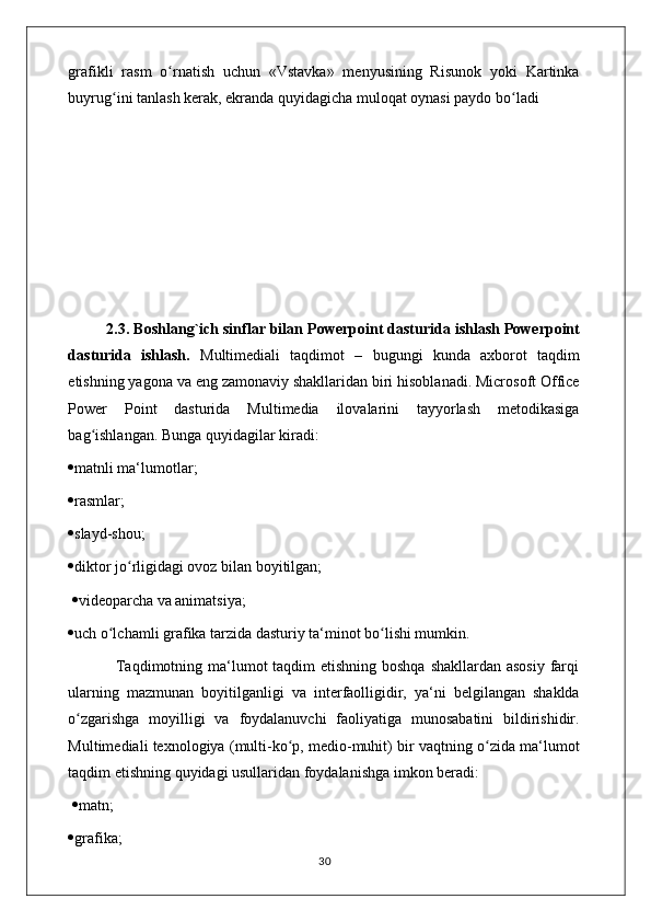 grafikli   rasm   o rnatish   uchun   «Vstavka»   menyusining   Risunok   yoki   Kartinkaʻ
buyrug ini tanlash kerak, ekranda quyidagicha muloqat oynasi paydo bo ladi	
ʻ ʻ
         2.3.  Boshlang`ich sinflar bilan  Powerpoint dasturida ishlash Powerpoint
dasturida   ishlash.   Multimediali   taqdimot   –   bugungi   kunda   axborot   taqdim
etishning yagona va eng zamonaviy shakllaridan biri hisoblanadi. Microsoft Office
Power   Point   dasturida   Multimedia   ilovalarini   tayyorlash   metodikasiga
bag ishlangan. Bunga quyidagilar kiradi: 	
ʻ
 matnli ma‘lumotlar; 
 rasmlar; 
 slayd-shou; 
 diktor jo rligidagi ovoz bilan boyitilgan;	
ʻ
   videoparcha va animatsiya; 
 uch o lchamli grafika tarzida dasturiy ta‘minot bo lishi mumkin. 	
ʻ ʻ
                 Taqdimotning ma‘lumot taqdim etishning boshqa  shakllardan asosiy  farqi
ularning   mazmunan   boyitilganligi   va   interfaolligidir,   ya‘ni   belgilangan   shaklda
o zgarishga   moyilligi   va   foydalanuvchi   faoliyatiga   munosabatini   bildirishidir.	
ʻ
Multimediali texnologiya (multi-ko p, medio-muhit) bir vaqtning o zida ma‘lumot	
ʻ ʻ
taqdim etishning quyidagi usullaridan foydalanishga imkon beradi:
   matn; 
 grafika; 
                                                                                    30 