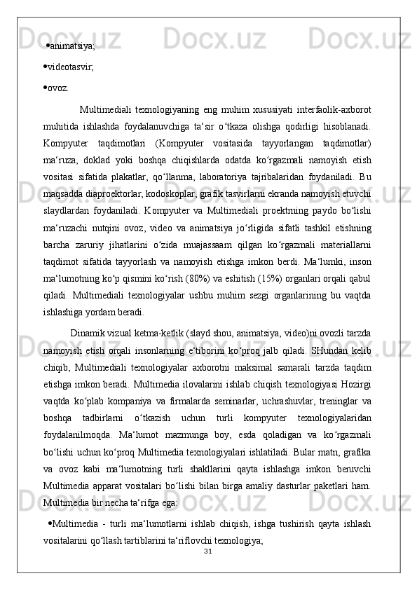    animatsiya; 
 videotasvir; 
 ovoz. 
                  Multimediali   texnologiyaning   eng   muhim   xususiyati   interfaolik-axborot
muhitida   ishlashda   foydalanuvchiga   ta‘sir   o tkaza   olishga   qodirligi   hisoblanadi.ʻ
Kompyuter   taqdimotlari   (Kompyuter   vositasida   tayyorlangan   taqdimotlar)
ma‘ruza,   doklad   yoki   boshqa   chiqishlarda   odatda   ko rgazmali   namoyish   etish	
ʻ
vositasi   sifatida   plakatlar,   qo llanma,   laboratoriya   tajribalaridan   foydaniladi.   Bu	
ʻ
maqsadda diaproektorlar, kodoskoplar, grafik tasvirlarni ekranda namoyish etuvchi
slaydlardan   foydaniladi.   Kompyuter   va   Multimediali   proektrning   paydo   bo lishi	
ʻ
ma‘ruzachi   nutqini   ovoz,   video   va   animatsiya   jo rligida   sifatli   tashkil   etishning	
ʻ
barcha   zaruriy   jihatlarini   o zida   muajassaam   qilgan   ko rgazmali   materiallarni	
ʻ ʻ
taqdimot   sifatida   tayyorlash   va   namoyish   etishga   imkon   berdi.   Ma‘lumki,   inson
ma‘lumotning ko p qismini ko rish (80%) va eshitish (15%) organlari orqali qabul	
ʻ ʻ
qiladi.   Multimediali   texnologiyalar   ushbu   muhim   sezgi   organlarining   bu   vaqtda
ishlashiga yordam beradi. 
          Dinamik vizual ketma-ketlik (slayd shou, animatsiya, video)ni ovozli tarzda
namoyish   etish   orqali   insonlarning   e‘tiborini   ko proq   jalb   qiladi.   SHundan   kelib	
ʻ
chiqib,   Multimediali   texnologiyalar   axborotni   maksimal   samarali   tarzda   taqdim
etishga imkon beradi. Multimedia ilovalarini  ishlab chiqish texnologiyasi  Hozirgi
vaqtda   ko plab   kompaniya   va   firmalarda   seminarlar,   uchrashuvlar,   treninglar   va	
ʻ
boshqa   tadbirlarni   o tkazish   uchun   turli   kompyuter   texnologiyalaridan	
ʻ
foydalanilmoqda.   Ma‘lumot   mazmunga   boy,   esda   qoladigan   va   ko rgazmali	
ʻ
bo lishi uchun ko proq Multimedia texnologiyalari ishlatiladi. Bular matn, grafika	
ʻ ʻ
va   ovoz   kabi   ma‘lumotning   turli   shakllarini   qayta   ishlashga   imkon   beruvchi
Multimedia   apparat   vositalari   bo lishi   bilan   birga   amaliy   dasturlar   paketlari   ham.	
ʻ
Multimedia bir necha ta‘rifga ega: 
   Multimedia   -   turli   ma‘lumotlarni   ishlab   chiqish,   ishga   tushirish   qayta   ishlash
vositalarini qo llash tartiblarini ta‘riflovchi texnologiya; 	
ʻ
                                                                                    31 