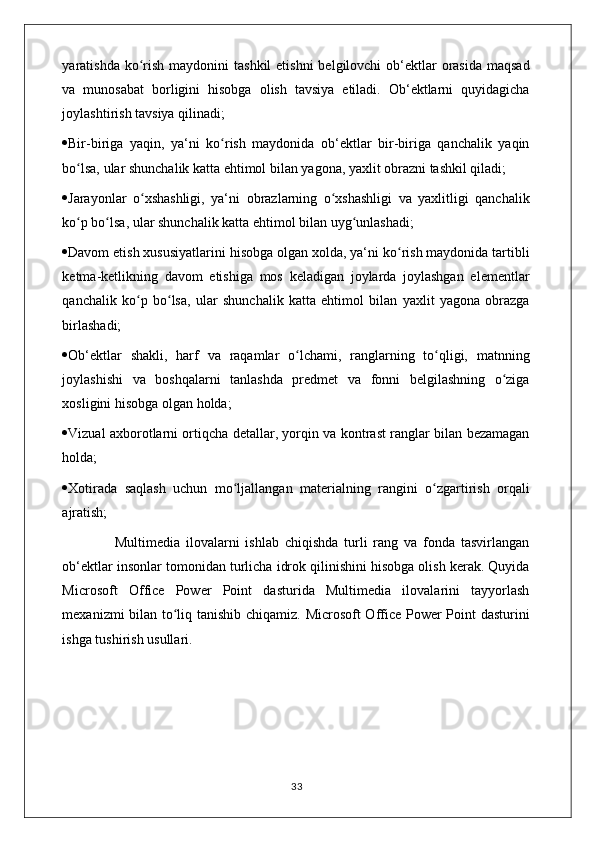 yaratishda ko rish  maydonini  tashkil  etishni  belgilovchi  ob‘ektlar  orasida  maqsadʻ
va   munosabat   borligini   hisobga   olish   tavsiya   etiladi.   Ob‘ektlarni   quyidagicha
joylashtirish tavsiya qilinadi; 
 Bir-biriga   yaqin,   ya‘ni   ko rish   maydonida   ob‘ektlar   bir-biriga   qanchalik   yaqin	
ʻ
bo lsa, ular shunchalik katta ehtimol bilan yagona, yaxlit obrazni tashkil qiladi; 	
ʻ
 Jarayonlar   o xshashligi,   ya‘ni   obrazlarning   o xshashligi   va   yaxlitligi   qanchalik	
ʻ ʻ
ko p bo lsa, ular shunchalik katta ehtimol bilan uyg unlashadi; 	
ʻ ʻ ʻ
 Davom etish xususiyatlarini hisobga olgan xolda, ya‘ni ko rish maydonida tartibli	
ʻ
ketma-ketlikning   davom   etishiga   mos   keladigan   joylarda   joylashgan   elementlar
qanchalik   ko p   bo lsa,   ular   shunchalik   katta   ehtimol   bilan   yaxlit   yagona   obrazga	
ʻ ʻ
birlashadi; 
 Ob‘ektlar   shakli,   harf   va   raqamlar   o lchami,   ranglarning   to qligi,   matnning	
ʻ ʻ
joylashishi   va   boshqalarni   tanlashda   predmet   va   fonni   belgilashning   o ziga	
ʻ
xosligini hisobga olgan holda; 
 Vizual axborotlarni ortiqcha detallar, yorqin va kontrast ranglar bilan bezamagan
holda; 
 Xotirada   saqlash   uchun   mo ljallangan   materialning   rangini   o zgartirish   orqali	
ʻ ʻ
ajratish; 
                  Multimedia   ilovalarni   ishlab   chiqishda   turli   rang   va   fonda   tasvirlangan
ob‘ektlar insonlar tomonidan turlicha idrok qilinishini hisobga olish kerak. Quyida
Microsoft   Office   Power   Point   dasturida   Multimedia   ilovalarini   tayyorlash
mexanizmi bilan to liq tanishib chiqamiz. Microsoft  Office Power Point dasturini	
ʻ
ishga tushirish usullari.
                                                                                    33 