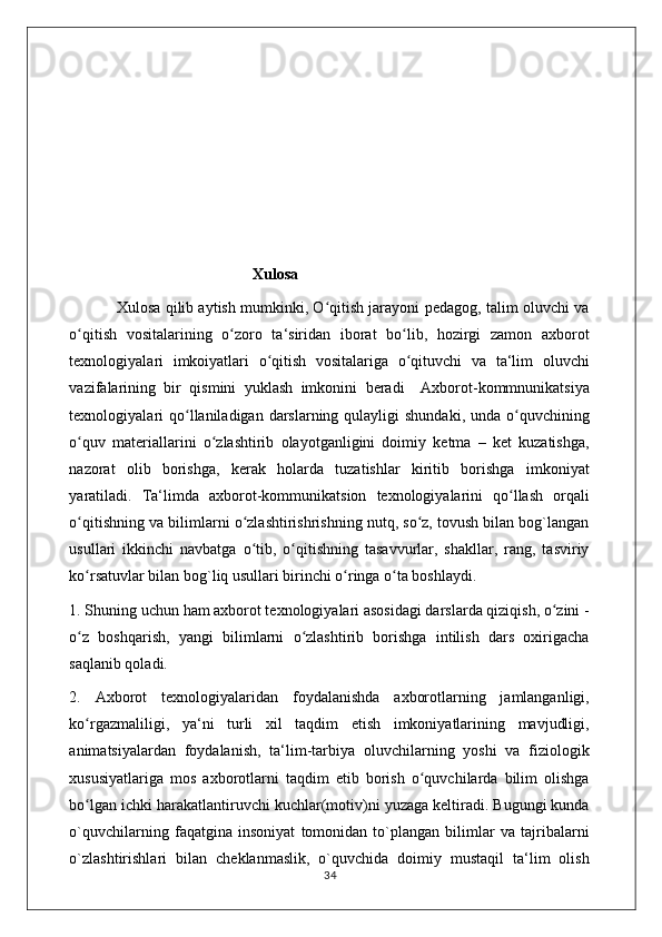                                                Xulosa
               Xulosa qilib aytish mumkinki, O qitish jarayoni pedagog, talim oluvchi vaʻ
o qitish   vositalarining   o zoro   ta‘siridan   iborat   bo lib,   hozirgi   zamon   axborot	
ʻ ʻ ʻ
texnologiyalari   imkoiyatlari   o qitish   vositalariga   o qituvchi   va   ta‘lim   oluvchi	
ʻ ʻ
vazifalarining   bir   qismini   yuklash   imkonini   beradi     Axborot-kommnunikatsiya
texnologiyalari  qo llaniladigan darslarning qulayligi  shundaki, unda  o quvchining	
ʻ ʻ
o quv   materiallarini   o zlashtirib   olayotganligini   doimiy   ketma   –   ket   kuzatishga,	
ʻ ʻ
nazorat   olib   borishga,   kerak   holarda   tuzatishlar   kiritib   borishga   imkoniyat
yaratiladi.   Ta‘limda   axborot-kommunikatsion   texnologiyalarini   qo llash   orqali	
ʻ
o qitishning va bilimlarni o zlashtirishrishning nutq, so z, tovush bilan bog`langan	
ʻ ʻ ʻ
usullari   ikkinchi   navbatga   o tib,   o qitishning   tasavvurlar,   shakllar,   rang,   tasviriy	
ʻ ʻ
ko rsatuvlar bilan bog`liq usullari birinchi o ringa o ta boshlaydi. 	
ʻ ʻ ʻ
1. Shuning uchun ham axborot texnologiyalari asosidagi darslarda qiziqish, o zini -	
ʻ
o z   boshqarish,   yangi   bilimlarni   o zlashtirib   borishga   intilish   dars   oxirigacha	
ʻ ʻ
saqlanib qoladi. 
2.   Axborot   texnologiyalaridan   foydalanishda   axborotlarning   jamlanganligi,
ko rgazmaliligi,   ya‘ni   turli   xil   taqdim   etish   imkoniyatlarining   mavjudligi,
ʻ
animatsiyalardan   foydalanish,   ta‘lim-tarbiya   oluvchilarning   yoshi   va   fiziologik
xususiyatlariga   mos   axborotlarni   taqdim   etib   borish   o quvchilarda   bilim   olishga	
ʻ
bo lgan ichki harakatlantiruvchi kuchlar(motiv)ni yuzaga keltiradi. Bugungi kunda	
ʻ
o`quvchilarning   faqatgina   insoniyat   tomonidan   to`plangan   bilimlar   va   tajribalarni
o`zlashtirishlari   bilan   cheklanmaslik,   o`quvchida   doimiy   mustaqil   ta‘lim   olish
                                                                                    34 