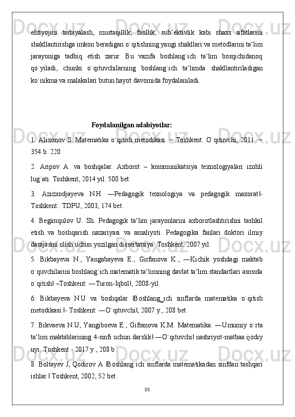 ehtiyojini   tarbiyalash,   mustaqillik,   faollik,   sub‘ektivlik   kabi   shaxs   sifatlarini
shakllantirishga imkon beradigan o`qitishning yangi shakllari va metodlarini ta‘lim
jarayoniga   tadbiq   etish   zarur.   Bu   vazifa   boshlang`ich   ta‘lim   bosqichidanoq
qo`yiladi,   chunki   o`qituvchilarning   boshlang`ich   ta‘limda   shakllantiriladigan
ko`nikma va malakalari butun hayot davomida foydalaniladi. 
                                   Foydalanilgan adabiyotlar:
1.   Alixonov   S.   Matematika   o`qitish   metodikasi.   −   Toshkent:   O`qituvchi,   2011.   −
354 b. 220 
2.   Aripov   A.   va   boshqalar.   Axborot   –   kommunikatsiya   texnologiyalari   izohli
lug`ati. Toshkent, 2014 yil. 500 bet. 
3.   Azizxodjayeva   N.H   ―Pedagogik   texnologiya   va   pedagogik   maxorat -‖
Toshkent.: TDPU, 2003, 174 bet. 
4.   Begimqulov   U.   Sh.   Pedagogik   ta‘lim   jarayonlarini   axborotlashtirishni   tashkil
etish   va   boshqarish   nazariyasi   va   amaliyoti.   Pedagogika   fanlari   doktori   ilmiy
darajasini olish uchun yozilgan dissertatsiya. Toshkent. 2007 yil. 
5.   Bikbayeva   N.,   Yangabayeva   E.,   Girfanova   K.,   ―Kichik   yoshdagi   maktab
o`quvchilarini boshlang`ich matematik ta‘limning davlat ta‘lim standartlari asosida
o`qitish  –Toshkent: ―Turon-Iqbol , 2008-yil 	
‖ ‖
6.   Bikbayeva   N.U   va   boshqalar   Boshlang‗ich   sinflarda   matematika   o`qitish	
‖
metodikasi  - Toshkent: ―O`qituvchi , 2007 y., 208 bet. 	
‖ ‖
7.   Bikvaeva   N.U,   Yangiboeva   E.,   Gifranova   K.M.   Matematika:   ―Umumiy   o`rta
ta‘lim maktablarining 4-sinfi uchun darslik  ―O`qituvchi  nashriyot-matbaa ijodiy	
‖ ‖
uyi. Toshkent - 2017 y., 208 b 
8. Boltayev J, Qodirov A  Boshlang`ich sinflarda matematikadan sinfdan tashqari	
‖
ishlar   Toshkent, 2002, 52 bet. 	
‖
                                                                                    35 