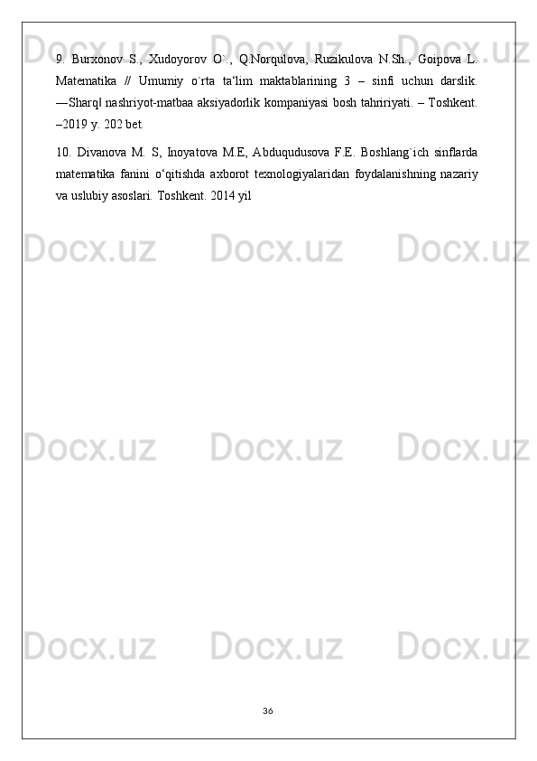 9.   Burxonov   S.,   Xudoyorov   O`.,   Q.Norqulova,   Ruzikulova   N.Sh.,   Goipova   L.
Matematika   //   Umumiy   o`rta   ta‘lim   maktablarining   3   –   sinfi   uchun   darslik.
―Sharq  nashriyot-matbaa aksiyadorlik kompaniyasi bosh tahririyati. – Toshkent.‖
–2019 y. 202 bet. 
10.   Divanova   M.   S,   Inoyatova   M.E,   Abduqudusova   F.E.   Boshlang`ich   sinflarda
matematika   fanini   o‘qitishda   axborot   texnologiyalaridan   foydalanishning   nazariy
va uslubiy asoslari. Toshkent. 2014 yil 
                                                                                    36 