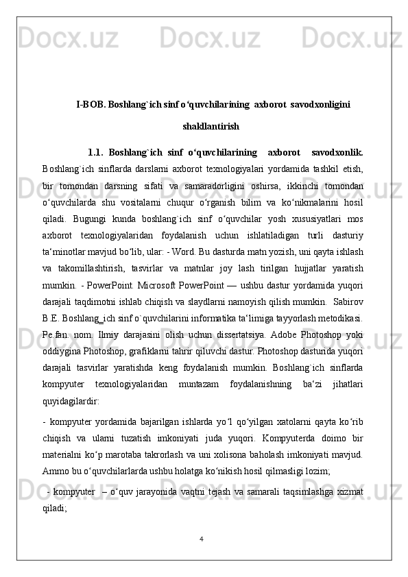   I-BOB.  Boshlang`ich sinf o quvchilarining  axborot  savodxonliginiʻ
shakllantirish
                1. 1.   Boshlang`ich   sinf   o quvchilarining     axborot     savodxonlik.	
ʻ
Boshlang`ich   sinflarda   darslarni   axborot   texnologiyalari   yordamida   tashkil   etish,
bir   tomondan   darsning   sifati   va   samaradorligini   oshirsa,   ikkinchi   tomondan
o quvchilarda   shu   vositalarni   chuqur   o rganish   bilim   va   ko nikmalarini   hosil	
ʻ ʻ ʻ
qiladi.   Bugungi   kunda   boshlang`ich   sinf   o quvchilar   yosh   xususiyatlari   mos	
ʻ
axborot   texnologiyalaridan   foydalanish   uchun   ishlatiladigan   turli   dasturiy
ta‘minotlar mavjud bo lib, ular: - Word. Bu dasturda matn yozish, uni qayta ishlash	
ʻ
va   takomillashtirish,   tasvirlar   va   matnlar   joy   lash   tirilgan   hujjatlar   yaratish
mumkin.  -   PowerPoint.   Microsoft   PowerPoint   —   ushbu   dastur   yordamida   yuqori
darajali taqdimotni ishlab chiqish va slaydlarni namoyish qilish mumkin.   Sabirov
B.E. Boshlang‗ich sinf o`quvchilarini informatika ta‘limiga tayyorlash metodikasi.
Pe.fan.   nom.   Ilmiy   darajasini   olish   uchun   dissertatsiya.   Adobe   Photoshop   yoki
oddiygina Photoshop, grafiklarni tahrir qiluvchi dastur. Photoshop dasturida yuqori
darajali   tasvirlar   yaratishda   keng   foydalanish   mumkin.   Boshlang`ich   sinflarda
kompyuter   texnologiyalaridan   muntazam   foydalanishning   ba‘zi   jihatlari
quyidagilardir: 
-   kompyuter   yordamida   bajarilgan   ishlarda   yo l   qo yilgan   xatolarni   qayta   ko rib	
ʻ ʻ ʻ
chiqish   va   ularni   tuzatish   imkoniyati   juda   yuqori.   Kompyuterda   doimo   bir
materialni ko p marotaba takrorlash va uni xolisona baholash imkoniyati mavjud.	
ʻ
Ammo bu o quvchilarlarda ushbu holatga ko nikish hosil qilmasligi lozim;
ʻ ʻ
  -   kompyuter     –   o quv   jarayonida   vaqtni   tejash   va   samarali   taqsimlashga   xizmat	
ʻ
qiladi; 
                                                                                    4 