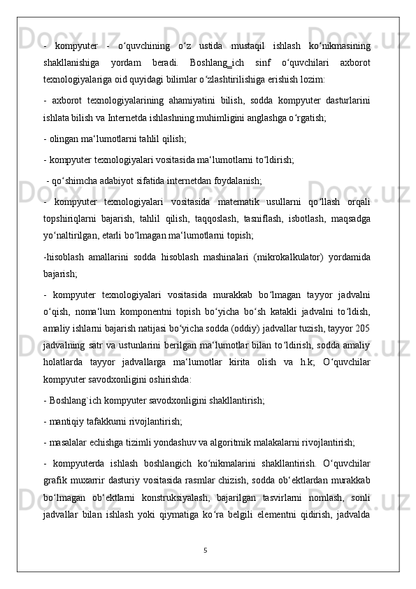 -   kompyuter   -   o quvchining   o z   ustida   mustaqil   ishlash   ko nikmasiningʻ ʻ ʻ
shakllanishiga   yordam   beradi.   Boshlang‗ich   sinf   o quvchilari   axborot	
ʻ
texnologiyalariga oid quyidagi bilimlar o zlashtirilishiga erishish lozim: 	
ʻ
-   axborot   texnologiyalarining   ahamiyatini   bilish,   sodda   kompyuter   dasturlarini
ishlata bilish va Internetda ishlashning muhimligini anglashga o rgatish; 	
ʻ
- olingan ma‘lumotlarni tahlil qilish; 
- kompyuter texnologiyalari vositasida ma‘lumotlarni to ldirish;	
ʻ
 - qo shimcha adabiyot sifatida internetdan foydalanish; 	
ʻ
-   kompyuter   texnologiyalari   vositasida   matematik   usullarni   qo llash   orqali	
ʻ
topshiriqlarni   bajarish,   tahlil   qilish,   taqqoslash,   tasniflash,   isbotlash,   maqsadga
yo naltirilgan, 	
ʻ е tarli bo lmagan ma‘lumotlarni topish; 	ʻ
-hisoblash   amallarini   sodda   hisoblash   mashinalari   (mikrokalkulator)   yordamida
bajarish; 
-   kompyuter   texnologiyalari   vositasida   murakkab   bo lmagan   tayyor   jadvalni	
ʻ
o qish,   noma‘lum   komponentni   topish   bo yicha   bo sh   katakli   jadvalni   to ldish,	
ʻ ʻ ʻ ʻ
amaliy ishlarni bajarish natijasi bo yicha sodda (oddiy) jadvallar tuzish, tayyor 205	
ʻ
jadvalning   satr   va   ustunlarini   berilgan   ma‘lumotlar   bilan   to ldirish,   sodda   amaliy	
ʻ
holatlarda   tayyor   jadvallarga   ma‘lumotlar   kirita   olish   va   h.k;   O quvchilar	
ʻ
kompyuter savodxonligini oshirishda: 
- Boshlang`ich kompyuter savodxonligini shakllantirish; 
- mantiqiy tafakkurni rivojlantirish; 
- masalalar  е chishga tizimli yondashuv va algoritmik malakalarni rivojlantirish; 
-   kompyuterda   ishlash   boshlangich   ko nikmalarini   shakllantirish.   O quvchilar	
ʻ ʻ
grafik  muxarrir   dasturiy vositasida   rasmlar  chizish,  sodda   ob‘ektlardan  murakkab
bo lmagan   ob‘ektlarni   konstruksiyalash,   bajarilgan   tasvirlarni   nomlash,   sonli	
ʻ
jadvallar   bilan   ishlash   yoki   qiymatiga   ko ra   belgili   elementni   qidirish,   jadvalda	
ʻ
                                                                                    5 