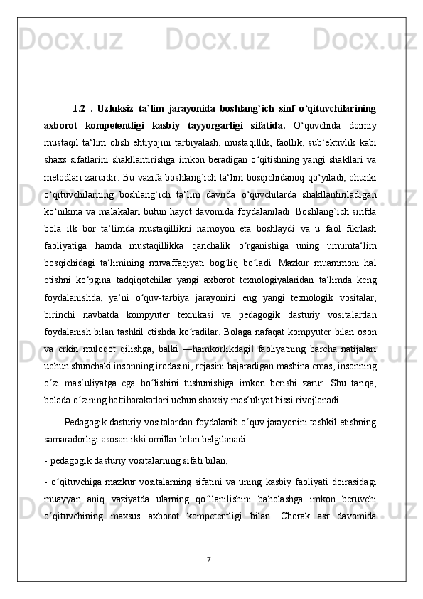        
            1.2   .   Uzluksiz   ta`lim   jarayonida   boshlang`ich   sinf   o qituvchilariningʻ
axborot   kompetentligi   kasbiy   tayyorgarligi   sifatida.   O quvchida   doimiy
ʻ
mustaqil   ta‘lim   olish   ehtiyojini   tarbiyalash,   mustaqillik,   faollik,   sub‘ektivlik   kabi
shaxs   sifatlarini   shakllantirishga   imkon   beradigan   o qitishning   yangi   shakllari   va	
ʻ
metodlari zarurdir. Bu vazifa boshlang`ich ta‘lim bosqichidanoq qo yiladi, chunki	
ʻ
o qituvchilarning   boshlang`ich   ta‘lim   davrida   o quvchilarda   shakllantiriladigan	
ʻ ʻ
ko nikma va malakalari butun hayot davomida foydalaniladi. Boshlang`ich sinfda
ʻ
bola   ilk   bor   ta‘limda   mustaqillikni   namoyon   eta   boshlaydi   va   u   faol   fikrlash
faoliyatiga   hamda   mustaqillikka   qanchalik   o rganishiga   uning   umumta‘lim	
ʻ
bosqichidagi   ta‘limining   muvaffaqiyati   bog`liq   bo ladi.   Mazkur   muammoni   hal	
ʻ
etishni   ko pgina   tadqiqotchilar   yangi   axborot   texnologiyalaridan   ta‘limda   keng	
ʻ
foydalanishda,   ya‘ni   o quv-tarbiya   jarayonini   eng   yangi   texnologik   vositalar,	
ʻ
birinchi   navbatda   kompyuter   texnikasi   va   pedagogik   dasturiy   vositalardan
foydalanish bilan tashkil etishda ko radilar. Bolaga nafaqat  kompyuter bilan oson	
ʻ
va   erkin   muloqot   qilishga,   balki   ―hamkorlikdagi   faoliyatning   barcha   natijalari	
‖
uchun shunchaki insonning irodasini, rejasini bajaradigan mashina emas, insonning
o zi   mas‘uliyatga   ega   bo lishini   tushunishiga   imkon   berishi   zarur.   Shu   tariqa,	
ʻ ʻ
bolada o zining hattiharakatlari uchun shaxsiy mas‘uliyat hissi rivojlanadi. 	
ʻ
        Pedagogik dasturiy vositalardan foydalanib o quv jarayonini tashkil etishning	
ʻ
samaradorligi asosan ikki omillar bilan belgilanadi: 
- pedagogik dasturiy vositalarning sifati bilan,  
-   o qituvchiga   mazkur   vositalarning   sifatini   va   uning   kasbiy   faoliyati   doirasidagi	
ʻ
muayyan   aniq   vaziyatda   ularning   qo llanilishini   baholashga   imkon   beruvchi	
ʻ
o qituvchining   maxsus   axborot   kompetentligi   bilan.   Chorak   asr   davomida	
ʻ
                                                                                    7 