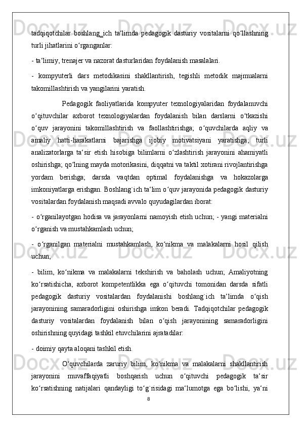 tadqiqotchilar   boshlang‗ich   ta‘limda   pedagogik   dasturiy   vositalarni   qo llashningʻ
turli jihatlarini o rganganlar: 	
ʻ
- ta‘limiy, trenajer va nazorat dasturlaridan foydalanish masalalari. 
-   kompyuterli   dars   metodikasini   shakllantirish,   tegishli   metodik   majmualarni
takomillashtirish va yangilarini yaratish. 
                  Pedagogik   faoliyatlarida   kompyuter   texnologiyalaridan   foydalanuvchi
o qituvchilar   axborot   texnologiyalardan   foydalanish   bilan   darslarni   o tkazishi	
ʻ ʻ
o quv   jarayonini   takomillashtirish   va   faollashtirishga;   o quvchilarda   aqliy   va
ʻ ʻ
amaliy   hatti-harakatlarni   bajarishga   ijobiy   motivatsiyani   yaratishga;   turli
analizatorlarga   ta‘sir   etish   hisobiga   bilimlarni   o zlashtirish   jarayonini   ahamiyatli	
ʻ
oshirishga; qo lning mayda motorikasini, diqqatni va taktil xotirani rivojlantirishga	
ʻ
yordam   berishga;   darsda   vaqtdan   optimal   foydalanishga   va   hokazolarga
imkoniyatlarga erishgan. Boshlang`ich ta‘lim o quv jarayonida pedagogik dasturiy	
ʻ
vositalardan foydalanish maqsadi avvalo quyudagilardan iborat: 
- o rganilayotgan hodisa va jarayonlarni namoyish etish uchun; - yangi materialni	
ʻ
o rganish va mustahkamlash uchun; 
ʻ
-   o rganilgan   materialni   mustahkamlash,   ko nikma   va   malakalarni   hosil   qilish	
ʻ ʻ
uchun; 
-   bilim,   ko nikma   va   malakalarni   tekshirish   va   baholash   uchun;   Amaliyotning	
ʻ
ko rsatishicha,   axborot   kompetentlikka   ega   o qituvchi   tomonidan   darsda   sifatli	
ʻ ʻ
pedagogik   dasturiy   vositalardan   foydalanishi   boshlang`ich   ta‘limda   o qish	
ʻ
jarayonining   samaradorligini   oshirishga   imkon   beradi.   Tadqiqotchilar   pedagogik
dasturiy   vositalardan   foydalanish   bilan   o qish   jarayonining   samaradorligini	
ʻ
oshirishning quyidagi tashkil etuvchilarini ajratadilar: 
- doimiy qayta aloqani tashkil etish.  
                O quvchilarda   zaruriy   bilim,   ko nikma   va   malakalarni   shakllantirish	
ʻ ʻ
jarayonini   muvaffaqiyatli   boshqarish   uchun   o qituvchi   pedagogik   ta‘sir	
ʻ
ko rsatishning   natijalari   qandayligi   to g`risidagi   ma‘lumotga   ega   bo lishi,   ya‘ni	
ʻ ʻ ʻ
                                                                                    8 