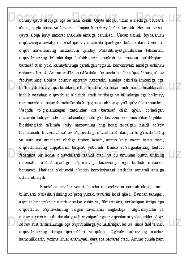 doimiy   qayta   aloqaga   ega   bo lishi   kerak.   Qayta   aloqali   tizim   o z   ichiga   bevositaʻ ʻ
aloqa,   qayta   aloqa   va   bevosita   aloqani   korreksiyalashni   kiritadi.   Har   bir   darsda
qayta   aloqa   joriy   nazorat   shaklida   amalga   oshiriladi.   Undan   tizimli   foydalanish
o qituvchiga   avvalgi   material   qanday   o zlashtirilganligini,   bolalar   dars   davomida	
ʻ ʻ
o quv   materialining   mazmunini   qanday   o zlashtirayotganliklarini   tekshirish,
ʻ ʻ
o quvchilarning   bilimlaridagi   bo shliqlarni   aniqlash   va   mazkur   bo shliqlarni
ʻ ʻ ʻ
bartaraf   etish   yoki   kamaytirishga   qaratilgan   tegishli   korreksiyani   amalga   oshirish
imkonini beradi. Ammo sinf bilan ishlashda o qituvchi har bir o quvchining o quv	
ʻ ʻ ʻ
faoliyatining   alohida   doimiy   operativ   nazoratini   amalga   oshirish   imkoniga   ega
bo lmaydi. Bu ayniqsa boshlang`ich ta‘limda o tkir muammoli masala hisoblanadi.	
ʻ ʻ
kichik   yoshdagi   o quvchilar   o qishda  	
ʻ ʻ е tarli   tajribaga   va   bilimlarga   ega   bo lmay,	ʻ
mazmunida va bajarish metodlarida ko pgina xatoliklarga yo l qo yishlari mumkin.	
ʻ ʻ ʻ
Vaqtida   to g`rilanmagan   xatoliklar   esa   bartaraf   etish   qiyin   bo ladigan	
ʻ ʻ
o zlashtiriladigan   bilimlar   sohasidagi   noto g`ri   tasavvurlarni   mustahkamlaydilar.	
ʻ ʻ
Boshlang`ich   ta‘limda   joriy   nazoratning   eng   keng   tarqalgan   shakli   so rov	
ʻ
hisoblanadi. Individual  so rov o qituvchiga o zlashtirish darajasi  to g`risida  to liq	
ʻ ʻ ʻ ʻ ʻ
va   aniq   ma‘lumotlarni   olishga   imkon   beradi,   ammo   ko p   vaqtni   talab   etadi,	
ʻ
o quvchilarning   diqqatlarini   tarqatib   yuboradi.   Bunda   so ralganlarning   tanlovi	
ʻ ʻ
faqatgina   bir   necha   o quvchilarni   tashkil   etadi   va   bu   umuman   butun   sinfning	
ʻ
materialni   o zlashtirganligi   to g`risidagi   tasavvurga   ega   bo lish   imkonini	
ʻ ʻ ʻ
bermaydi.   Natijada   o qituvchi   o qitish   korreksiyasini  	
ʻ ʻ е tarlicha   samarali   amalga
oshira olmaydi. 
                      Frontal   so rov   bir   vaqtda   barcha   o quvchilarni   qamrab   oladi,   ammo
ʻ ʻ
bilimlarni o zlashtirishning ko proq yuzaki tavsirini hosil qiladi. Bundan tashqari,	
ʻ ʻ
agar   so rov   tezkor   sur‘atda   amalga   oshirilsa,   fikrlashning   sustlashgan   turiga   ega	
ʻ
o quvchilar   o qituvchining   bergan   savollarini   anglashga     ulgurmaydilar   va	
ʻ ʻ
o zlarini passiv tutib, darsda yuz berayotganlarga qiziqishlarini yo qotadilar. Agar
ʻ ʻ
so rov sust ta‘sirlanishga ega o quvchilarga yo naltirilgan bo lsa, unda faol ta‘sirli
ʻ ʻ ʻ ʻ
o quvchilarning   darsga   qiziqishlari   yo qoladi.   Og`zaki   so rovning   mazkur
ʻ ʻ ʻ
kamchiliklarini yozma ishlar ahamiyatli darajada bartaraf etadi. Ammo bunda ham
                                                                                    9 