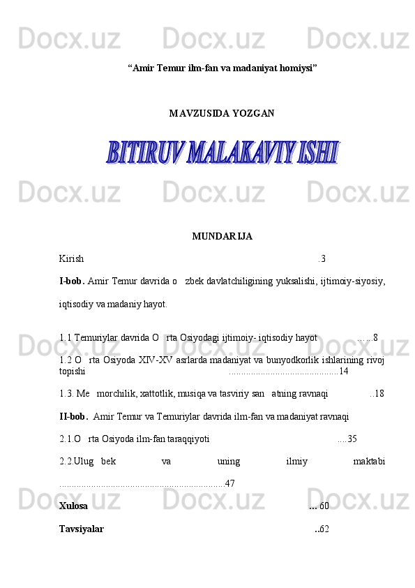 “ Amir Temur ilm-fan va madaniyat homiysi”
MAVZUSIDA YOZGAN
        
MUNDARIJA
K irish .3
I-bob.   Amir Temur davrida o zbek davlatchiligining yuksalishi, ijtimoiy-siyosiy,	

iqtisodiy va madaniy hayot.  
1. 1  Temuriylar davrida O rta Osiyodagi ijtimoiy- iqtisodiy hayot …	
  ...8
1. 2   O rta Osiyoda XIV-XV asrlarda madaniyat va bunyodkorlik ishlarining rivoj	

topishi  .......................................
 ......14
1.3. Me morchilik, xattotlik, musiqa va tasviriy san atning ravnaqi  ..18
  
II-bob .   Amir Temur va Temuriylar davrida ilm-fan va madaniyat ravnaqi 
2.1.O rta Osiyoda ilm-fan taraqqiyoti  ....35	
 
2.2. Ulug bek   va   uning   ilmiy   maktabi	

....................................................................47
Xulosa  …
 60
Tavsiyalar ..	
 62  