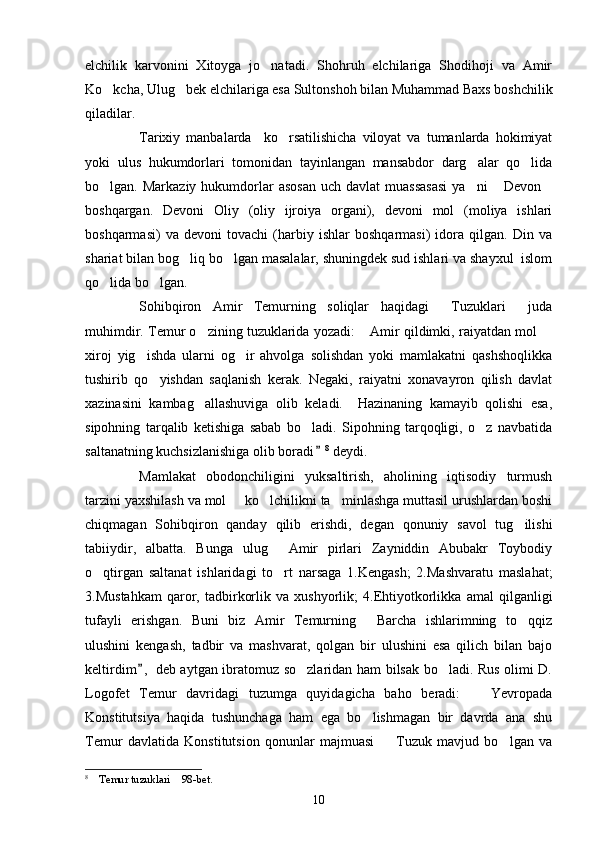 elchilik   karvonini   Xitoyga   jo natadi.   Shohruh   elchilariga   Shodihoji   va   Amir
Ko kcha, Ulug bek elchilariga esa Sultonshoh bilan Muhammad Baxs boshchilik	
 
qiladilar. 
Tarixiy   manbalarda     ko rsatilishicha   viloyat   va   tumanlarda   hokimiyat	

yoki   ulus   hukumdorlari   tomonidan   tayinlangan   mansabdor   darg alar   qo lida	
 
bo lgan. Markaziy  hukumdorlar  asosan   uch  davlat  muassasasi  ya ni   Devon	
   
boshqargan.   Devoni   Oliy   (oliy   ijroiya   organi),   devoni   mol   (moliya   ishlari
boshqarmasi)   va   devoni   tovachi   (harbiy   ishlar   boshqarmasi)   idora   qilgan.   Din   va
shariat bilan bog liq bo lgan masalalar, shuningdek sud ishlari va shayxul  islom	
 
qo lida bo lgan. 	
 
Sohibqiron   Amir   Temurning   soliqlar   haqidagi   Tuzuklari   juda	
 
muhimdir. Temur o zining tuzuklarida yozadi:  Amir qildimki, raiyatdan mol 	
  
xiroj   yig ishda   ularni   og ir   ahvolga   solishdan   yoki   mamlakatni   qashshoqlikka	
 
tushirib   qo yishdan   saqlanish   kerak.   Negaki,   raiyatni   xonavayron   qilish   davlat	

xazinasini   kambag allashuviga   olib   keladi.     Hazinaning   kamayib   qolishi   esa,	

sipohning   tarqalib   ketishiga   sabab   bo ladi.   Sipohning   tarqoqligi,   o z   navbatida	
 
saltanatning kuchsizlanishiga olib boradi	
 8
 deydi. 
Mamlakat   obodonchiligini   yuksaltirish,   aholining   iqtisodiy   turmush
tarzini yaxshilash va mol   ko lchilikni ta minlashga muttasil urushlardan boshi	
  
chiqmagan   Sohibqiron   qanday   qilib   erishdi,   degan   qonuniy   savol   tug ilishi	

tabiiydir,   albatta.   Bunga   ulug   Amir   pirlari   Zayniddin   Abubakr   Toybodiy	

o qtirgan   saltanat   ishlaridagi   to rt   narsaga   1.Kengash;   2.Mashvaratu   maslahat;	
 
3.Mustahkam   qaror,   tadbirkorlik   va   xushyorlik;   4.Ehtiyotkorlikka   amal   qilganligi
tufayli   erishgan.   Buni   biz   Amir   Temurning   Barcha   ishlarimning   to qqiz	
 
ulushini   kengash,   tadbir   va   mashvarat,   qolgan   bir   ulushini   esa   qilich   bilan   bajo
keltirdim ,  deb aytgan ibratomuz so zlaridan ham bilsak bo ladi. Rus olimi D.	
	 
Logofet   Temur   davridagi   tuzumga   quyidagicha   baho   beradi:     Yevropada	

Konstitutsiya   haqida   tushunchaga   ham   ega   bo lishmagan   bir   davrda   ana   shu	

Temur   davlatida   Konstitutsion   qonunlar   majmuasi     Tuzuk   mavjud   bo lgan   va	
 
8
  Temur tuzuklari  98-bet.	
 
10 