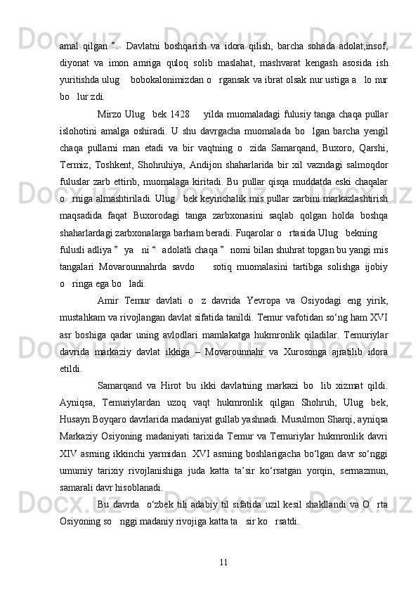 amal   qilgan   .   Davlatni   boshqarish   va   idora   qilish,   barcha   sohada   adolat,insof,
diyonat   va   imon   amriga   quloq   solib   maslahat,   mashvarat   kengash   asosida   ish
yuritishda ulug  bobokalonimizdan o rgansak va ibrat olsak nur ustiga a lo nur	
  
bo lur zdi. 	

Mirzo Ulug bek 1428   yilda muomaladagi fulusiy tanga chaqa pullar	
 
islohotini   amalga   oshiradi.   U   shu   davrgacha   muomalada   bo lgan   barcha   yengil	

chaqa   pullarni   man   etadi   va   bir   vaqtning   o zida   Samarqand,   Buxoro,   Qarshi,	

Termiz,   Toshkent,   Shohruhiya,   Andijon   shaharlarida   bir   xil   vazndagi   salmoqdor
fuluslar   zarb  ettirib,  muomalaga   kiritadi.   Bu   pullar   qisqa   muddatda   eski   chaqalar
o rniga almashtiriladi. Ulug bek keyinchalik mis pullar zarbini markazlashtirish	
 
maqsadida   faqat   Buxorodagi   tanga   zarbxonasini   saqlab   qolgan   holda   boshqa
shaharlardagi zarbxonalarga barham beradi. Fuqarolar o rtasida Ulug bekning 	
  
fulusli adliya   ya ni   adolatli chaqa   nomi bilan shuhrat topgan bu yangi mis	
  	
tangalari   Movarounnahrda   savdo     sotiq   muomalasini   tartibga   solishga   ijobiy	

o ringa ega bo ladi. 	
 
Amir   Temur   davlati   o z   davrida   Yevropa   va   Osiyodagi   eng   yirik,	

mustahkam va rivojlangan davlat sifatida tanildi. Temur vafotidan so‘ng ham XVΙ
asr   boshiga   qadar   uning   avlodlari   mamlakatga   hukmronlik   qiladilar.   Temuriylar
davrida   markaziy   davlat   ikkiga   –   Movarounnahr   va   Xurosonga   ajratilib   idora
etildi. 
Samarqand   va   Hirot   bu   ikki   davlatning   markazi   bo lib   xizmat   qildi.	

Ayniqsa,   Temuriylardan   uzoq   vaqt   hukmronlik   qilgan   Shohruh,   Ulug bek,	

Husayn Boyqaro davrlarida madaniyat gullab yashnadi. Musulmon Sharqi, ayniqsa
Markaziy   Osiyoning   madaniyati   tarixida   Temur   va   Temuriylar   hukmronlik   davri
XΙV  asrning ikkinchi  yarmidan   XVΙ  asrning boshlarigacha  bo‘lgan  davr  so‘nggi
umumiy   tarixiy   rivojlanishiga   juda   katta   ta’sir   ko‘rsatgan   yorqin,   sermazmun,
samarali davr hisoblanadi.
Bu   davrda     o‘zbek   tili   adabiy   til   sifatida   uzil   kesil   shakllandi   va   O rta

Osiyoning so nggi madaniy rivojiga katta ta sir ko rsatdi.	
  
11 
