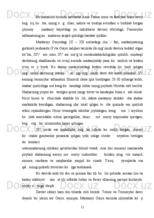 Bu yuksalish birinchi navbatda Amir Temur nomi va faoliyati bilan uzviy
bog liq   bo lsa,   uning   o g illari,   nabira   va   boshqa   avlodlari   u   boshlab   bergan   
ijtimoiy     madaniy   hayotdagi   yo nalishlarni   davom   ettirishga,   Temuriylar	
 
saltanatining an analarini saqlab qolishga harakat qildilar.	

Markaziy   Osiyodagi   ΙX   –   XΙΙ   asrlardagi   ilm   –   fan,   madaniyatning
gurkirab yashnashi O‘rta Osiyo xalqlari tarixida ilk uyg‘onish davrini tashkil etgan
bo‘lsa,   XΙV     asr   oxiri   XV   asr   mo‘g‘ul   mustamlakachiligidan   qutulib,   mustaqil
davlatning  shakllanishi   va  rivoji  asosida   madaniyatda  yana  ko tarilish  va  keskin	

rivoj   ro y   berdi.   Bu   davrni   madaniyatdagi   keskin   ravishda   bo linib   qolgan	
 
uyg onish  davrining  yakuni     so ngi  uyg onish   davri  deb   atash  mumkin.  XV	
   
asrning  temuriylar   saltanatini   Shoxruh  idora  qila   boshlagan   20-30  yillariga  kelib,
shahar qurilishiga oid keng ko lamdagi ishlar uning poytaxti Hirotda olib borildi.	

Shaharning yuqori ko tarilgan qismi yangi devor va handaqlar bilan o rab olindi.	
 
Hirot   hisori   to rtburchak   shaklda   bo lib,   ikkita   markaziy   shohko cha   shahar	
  
markazida   kesishgan,   shaharning   ular   xosil   qilgan   to rtta   qismida   esa   qurilish	

erkin  rejalashtirgan. Hisor  tevaragida  rabotlar  joylashgan,   keng    mo l  xiyobon	
 
bo ylab   asozodalar   uchun   qarorgohlar,   diniy     me moriy   majmualar   quritgan,	
  
bog  rog lar, uzumzorlar barpo qilingan. 
 
XV   asrda   esa   mahallalar   bog lar   ichida   ko milib   ketgan.   Asosiy	
 
ko chalar   gumbazlar   panasida   qolgan   yoki   ustiga   chodir     soyabon   tortilgan	
 
do konlaru

ustaxonalarning   uzluksiz   qatorlaridan   bilinib   turadi.   Ana   shu   umumiy   manzarada
poytaxt   shaharning   asosiy   me moriy   inshootlari     biridan   ulug vor   masjid,	
  
minora,   madrasa   va   maqbaralar   yaqqol   ko rinadi.   Yiroq     yiroqlarda   esa	
 
qal aning qudratli devorlari ko zga tashlanadi.	
 
Bu davrda arab tili din va qisman fan tili bo lib qolsada, asosan ilm va	

badiiy adabiyot   san at tili sifatida turkiy va forsiy tillarning mavqei kuchayib,	
 
asosiy o ringa chiqdi. 	

Davlat   ishlari   ham   shu   tillarda   olib   borildi.   Temur   va   Temuriylar   davri
deyarli   bir   yarim   asr   Osiyo,   ayniqsa,   Markaziy   Osiyo   tarixida   nihoyatda   ko p	

12 