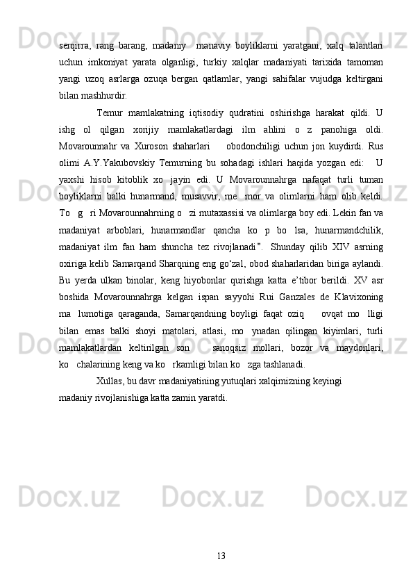 serqirra,   rang   barang,   madaniy     manaviy   boyliklarni   yaratgani,   xalq   talantlari
uchun   imkoniyat   yarata   olganligi,   turkiy   xalqlar   madaniyati   tarixida   tamoman
yangi   uzoq   asrlarga   ozuqa   bergan   qatlamlar,   yangi   sahifalar   vujudga   keltirgani
bilan mashhurdir.
Temur   mamlakatning   iqtisodiy   qudratini   oshirishga   harakat   qildi.   U
ishg ol   qilgan   xorijiy   mamlakatlardagi   ilm   ahlini   o z   panohiga   oldi. 
Movarounnahr   va   Xuroson   shaharlari     obodonchiligi   uchun   jon   kuydirdi.   Rus	

olimi   A.Y.Yakubovskiy   Temurning   bu   sohadagi   ishlari   haqida   yozgan   edi:   U	

yaxshi   hisob   kitoblik   xo jayin   edi.   U   Movarounnahrga   nafaqat   turli   tuman	

boyliklarni   balki   hunarmand,   musavvir,   me mor   va   olimlarni   ham   olib   keldi.	

To g ri Movarounnahrning o zi mutaxassisi va olimlarga boy edi. Lekin fan va	
  
madaniyat   arboblari,   hunarmandlar   qancha   ko p   bo lsa,   hunarmandchilik,	
 
madaniyat   ilm   fan   ham   shuncha   tez   rivojlanadi .   Shunday   qilib   XΙV   asrning

oxiriga kelib Samarqand Sharqning eng go‘zal, obod shaharlaridan biriga aylandi.
Bu   yerda   ulkan   binolar,   keng   hiyobonlar   qurishga   katta   e’tibor   berildi.   XV   asr
boshida   Movarounnahrga   kelgan   ispan   sayyohi   Rui   Ganzales   de   Klavixoning
ma lumotiga   qaraganda,   Samarqandning   boyligi   faqat   oziq     ovqat   mo lligi	
  
bilan   emas   balki   shoyi   matolari,   atlasi,   mo ynadan   qilingan   kiyimlari,   turli	

mamlakatlardan   keltirilgan   son     sanoqsiz   mollari,   bozor   va   maydonlari,	

ko chalarining keng va ko rkamligi bilan ko zga tashlanadi. 	
  
Xullas, bu davr madaniyatining yutuqlari xalqimizning keyingi
madaniy rivojlanishiga katta zamin yaratdi.         
13 