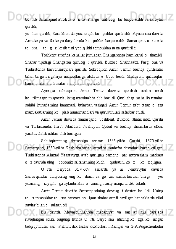 bo lib Samarqand atrofida o n to rtta go zal bog lar barpo etildi va saroylar    
qurildi, 
yo llar qurilib, Zarafshon daryosi orqali ko priklar qurdirildi. Aynan shu davrda
 
Amudaryo va Sirdaryo daryolarida ko priklar barpo etildi. Samarqand o rtasida	
 
to ppa   to g ri kesib usti yopiq ikki tomonidan rasta qurdirildi. 	
   
Toshkent atrofida kanallar jumladan Ohangaronga ham kanal o tkazildi.	

Shahar   tipidagi   Ohangaron   qishlog i   qurildi.   Buxoro,   Shahrisabz,   Farg ona   va	
 
Turkistonda   karvonsaroylari   qurildi.   Sohibqiron   Amir   Temur   boshqa   qurilishlar
bilan   birga   irrigatsiya   inshootlariga   alohida   e tibor   berdi.   Shaharlar,   qishloqlar,	

hammomlar, madrasalar, maqbaralar qurdirdi.
Ayniqsa   sohibqiron   Amir   Temur   davrida   qurilish   ishlari   misli
ko rilmagan miqyosda, keng masshtabda olib borildi. Qurilishga mahalliy ustalar,	

sohibi   hunarlarning   hammasi,   bulardan   tashqari   Amir   Temur   zabt   etgan   o zga	

mamlakatlarning ko plab hunarmandlari va quruvchilari safarbar etildi.	

Amir  Temur  davrida  Samarqand,  Toshkent,  Buxoro,  Shahrisabz,   Qarshi
va   Turkistonda,   Hirot,   Mashhad,   Nishopur,   Qobul   va   boshqa   shaharlarda   ulkan
yaratuvchilik ishlari olib borilgan. 
Sohibqironning   farmoniga   asosan   1365-yilda   Qarshi,   1370-yilda
Samarqand,   1380-yilda  Kesh   shaharlari   atrofida  mudofaa  devorlari  barpo  etilgan.
Turkistonda   Ahmad   Yassaviyga   atab   qurilgan   osmono par   muxtasham   madrasa	

o z davrida ulug  bobomiz saltanatining kuch   qudratini ko z   ko z qilgan.	
     
O rta   Osiyoda   XIV-XV   asrlarda   ya ni   Temuriylar   davrida	
 
Samarqandni   dunyoning   eng   ko rkam   va   go zal   shaharlaridan   biriga     yer	
  
yuzining  sayqali ga aylantirishni o zining asosiy maqsadi deb biladi. 	
  
Amir   Temur   davrida   Samarqandning   dovrug i   doston   bo ldi.   Uning	
 
to rt tomonidan to rtta darvoza bo lgan shahar atrofi qazilgan handaklarda zilol	
  
suvlar bilan o ralgan edi. 	

Bu   davrda   Movarounnahrda   madaniyat   va   san at   shu   darajada	

rivojlangan   ediki,   bugungi   kunda   O rta   Osiyo   san atining   ko zga   ko ringan	
   
tadqiqotchilar   san atshunoslik   fanlar   doktorlari   I.Rempel   va   G.A.Pugachenkolar	

15 