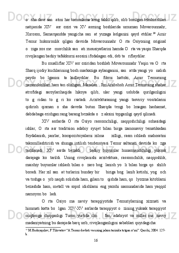 o sha davr san atini har tomonlama keng tahlil qilib, olib borilgan tekshirishlari 
natijasida   XIV     asr   oxiri   va   XV   asrning   boshlarida   umuman   Movarounnahr,
Xuroson,   Samarqandda   yangicha   san at   yuzaga   kelganini   qayd   etdilar.	
 10
  Amir
Temur   hukmronlik   qilgan   davrida   Movarounnahr   O rta   Osiyoning   original	

o ziga xos me morchilik san ati xususiyatlarini hamda O rta va yaqin Sharqda	
   
rivojlangan badiiy tafakkurni asosini ifodalagan edi, deb ta riflaydilar.	

Bu mualliflar XIV asr oxiridan boshlab Movarounnahr  Yaqin va O rta	

Sharq ijodiy kuchlarining bosh markaziga aylanganini, san atda yangi yo nalish	
 
paydo   bo lganini   ta kidlaydilar.   Bu   fikrni   hattoki,   Amir   Temurning	
 
zamondoshlari ham tan olishgan. Masalan : Ibn Arabshoh Amir Temurning shahar
atrofidagi   saroylarihaqida   hikoya   qilib,   ular   yangi   uslubda   qurilganligini
to g ridan   to g ri   ko rsatadi.   Arxitekturaning   yangi   tasviriy   vositalarini	
    
qidirish   qisman   o sha   davrda   butun   Sharqda   tengi   bo lmagan   hashamat,	
 
dabdabaga erishgan rang barang bezakda o z aksini topganligi qayd qilinadi.	

XIV   asrlarda   O rta   Osiyo   rassomchiligi,   naqqoshchiligi   sohasidagi	

ishlar,   O rta   asr   traditsion   adabiy   syujet   bilan   birga   zamonaviy   tematikadan	

foydalanish,   janrlar,   kompozitsiyalarni   xilma     xilligi,   rasm   ishlash   mahoratini	

takomillashtirish   va   shunga   intilish   tendensiyasi   Temur   saltanati   davrida   ko zga	

tashlanadi.   XIV   asrda   bezakli     badiiy   buyumlar   hunarmandchiligi   yuksak	

darajaga   ko tarildi.   Uning   rivojlanishi   arxitektura,   rassomchilik,   naqqoshlik,	

maishiy   buyumlar   ishlash   bilan   o zaro   bog lanish   yo li   bilan   birga   qo shilib	
   
boradi. Har xil  san at  turlarini bunday bir   biriga bog lanib ketishi, yog och	
   
va toshga o yib naqsh solishda ham, gilam to qishda ham, qo lyozma kitoblarni	
  
bezashda   ham,   metall   va   sopol   idishlarni   eng   yaxshi   namunalarida   ham   yaqqol
namoyon bo ladi.

O rta   Osiyo   ma naviy   taraqqiyotida   Temuriylarning   xizmati   va
 
himmati   katta   bo lgan.  XIV-XV  asrlarda   taraqqiyot   o zining   yuksak   taraqqiyot	
 
nuqtasiga   chiqqanligi   Turon   yurtida   ilm     fan,   adabiyot   va   xullas   ma naviy	
 
madaniyatning bu darajada barq urib, rivojlanganligini sabablari quyidagicha: 
10
  M. H udoyqulov, F.Tilovatov “A.Temur davlati va uning jahon tarixida tutgan o‘rni”. Qarshi, 2004. 127-
b.
16 