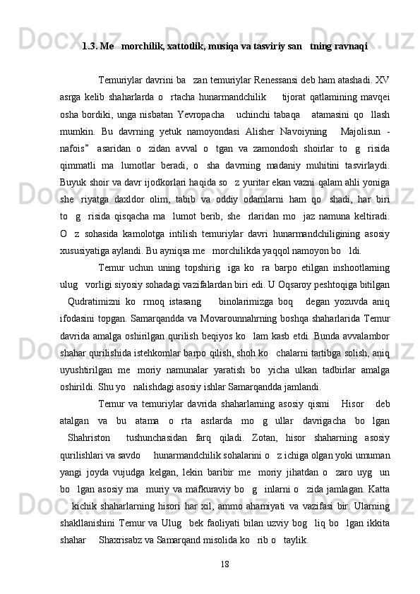 1.3. Me morchilik, xattotlik, musiqa va tasviriy san tning ravnaqi 
Temuriylar davrini ba zan temuriylar Renessansi deb ham atashadi. XV	

asrga   kelib   shaharlarda   o rtacha   hunarmandchilik     tijorat   qatlamining   mavqei	
 
osha   bordiki,   unga   nisbatan   Yevropacha   uchinchi   tabaqa   atamasini   qo llash	
  
mumkin.   Bu   davrning   yetuk   namoyondasi   Alisher   Navoiyning   Majolisun   -	

nafois   asaridan   o zidan   avval   o tgan   va   zamondosh   shoirlar   to g risida	
	   
qimmatli   ma lumotlar   beradi,   o sha   davrning   madaniy   muhitini   tasvirlaydi.	
 
Buyuk shoir va davr ijodkorlari haqida so z yuritar ekan vazni qalam ahli yoniga	

she riyatga   daxldor   olim,   tabib   va   oddiy   odamlarni   ham   qo shadi,   har   biri	
 
to g risida   qisqacha   ma lumot   berib,   she rlaridan   mo jaz   namuna   keltiradi.
    
O z   sohasida   kamolotga   intilish   temuriylar   davri   hunarmandchiligining   asosiy

xususiyatiga aylandi. Bu ayniqsa me morchilikda yaqqol namoyon bo ldi.	
 
Temur   uchun   uning   topshirig iga   ko ra   barpo   etilgan   inshootlarning	
 
ulug vorligi siyosiy sohadagi vazifalardan biri edi. U Oqsaroy peshtoqiga bitilgan	

Qudratimizni   ko rmoq   istasang     binolarimizga   boq   degan   yozuvda   aniq	
   
ifodasini  topgan. Samarqandda va Movarounnahrning boshqa  shaharlarida Temur
davrida amalga oshirilgan qurilish beqiyos ko lam kasb  etdi. Bunda avvalambor	

shahar qurilishida istehkomlar barpo qilish, shoh ko chalarni tartibga solish, aniq	

uyushtirilgan   me moriy   namunalar   yaratish   bo yicha   ulkan   tadbirlar   amalga	
 
oshirildi. Shu yo nalishdagi asosiy ishlar Samarqandda jamlandi.

Temur   va   temuriylar   davrida   shaharlarning   asosiy   qismi   Hisor   deb	
 
atalgan   va   bu   atama   o rta   asrlarda   mo g ullar   davrigacha   bo lgan	
   
Shahriston   tushunchasidan   farq   qiladi.   Zotan,   hisor   shaharning   asosiy	
 
qurilishlari va savdo   hunarmandchilik sohalarini o z ichiga olgan yoki umuman	
 
yangi   joyda   vujudga   kelgan,   lekin   baribir   me moriy   jihatdan   o zaro   uyg un	
  
bo lgan asosiy ma muriy va mafkuraviy bo g inlarni o zida jamlagan. Katta	
    
  kichik   shaharlarning   hisori   har   xil,   ammo   ahamiyati   va   vazifasi   bir.   Ularning	

shakllanishini   Temur   va   Ulug bek   faoliyati   bilan   uzviy   bog liq   bo lgan   ikkita	
  
shahar   Shaxrisabz va Samarqand misolida ko rib o taylik.	
  
18 