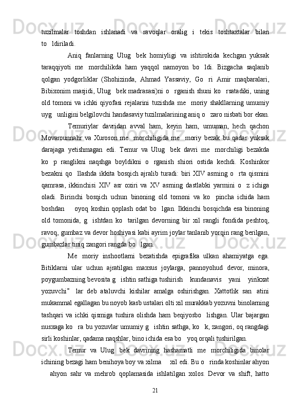tuzilmalar   toshdan   ishlanadi   va   ravoqlar   oralig i   tekis   toshtaxtalar   bilan
to ldiriladi. 	

Aniq   fanlarning   Ulug bek   homiyligi   va   ishtirokida   kechgan   yuksak	

taraqqiyoti   me morchilikda   ham   yaqqol   namoyon   bo ldi.   Bizgacha   saqlanib	
 
qolgan   yodgorliklar   (Shohizinda,   Ahmad   Yassaviy,   Go ri   Amir   maqbaralari,	

Bibixonim masjidi, Ulug bek madrasasi)ni  o rganish shuni  ko rsatadiki, uning	
  
old   tomoni   va   ichki   qiyofasi   rejalarini   tuzishda   me moriy   shakllarning   umumiy	

uyg unligini belgilovchi handasaviy tuzilmalarining aniq o zaro nisbati bor ekan.	
 
Temuriylar   davridan   avval   ham,   keyin   ham,   umuman,   hech   qachon
Movarounnahr   va   Xuroson   me morchiligida   me moriy   bezak   bu   qadar   yuksak	
 
darajaga   yetishmagan   edi.   Temur   va   Ulug bek   davri   me morchiligi   bezakda	
 
ko p   ranglikni   naqshga   boyldikni   o rganish   shiori   ostida   kechdi.   Koshinkor	
 
bezakni   qo llashda   ikkita   bosqich   ajralib   turadi:   biri   XIV   asrning   o rta   qismini	
 
qamrasa,   ikkinchisi   XIV   asr   oxiri   va   XV   asrning   dastlabki   yarmini   o z   ichiga	

oladi.   Birinchi   bosqich   uchun   binoning   old   tomoni   va   ko pincha   ichida   ham	

boshdan     oyoq   koshin   qoplash   odat   bo lgan.   Ikkinchi   bosqichda   esa   binoning	
 
old   tomonida,   g ishtdan   ko tarilgan   devorning   bir   xil   rangli   fondida   peshtoq,	
 
ravoq, gumbaz va devor hoshiyasi kabi ayrim joylar tanlanib yorqin rang berilgan,
gumbazlar tiniq zangori rangda bo lgan. 	

Me moriy   inshootlarni   bezatishda   epigrafika   ulkan   ahamiyatga   ega.	

Bitiklarni   ular   uchun   ajratilgan   maxsus   joylarga,   pannoyohud   devor,   minora,
poygumbazning bevosita g ishtin sathiga tushirish  kundanavis  yani  yirikxat	
   
yozuvchi   lar   deb   ataluvchi   kishilar   amalga   oshirishgan.   Xattotlik   san atini	
	
mukammal egallagan bu noyob kasb ustalari olti xil murakkab yozuvni binolarning
tashqari   va   ichki   qismiga   tushira   olishda   ham   beqiyosbo lishgan.   Ular   bajargan	

nusxaga ko ra bu yozuvlar umumiy g ishtin sathga, ko k, zangori, oq rangdagi	
  
sirli koshinlar, qadama naqshlar, bino ichida esa bo yoq orqali tushirilgan.	

Temur   va   Ulug bek   davrining   hashamatli   me morchiligida   binolar	
 
ichining bezagi ham benihoya boy va xilma   xil edi. Bu o rinda koshinlar ahyon	
 
  ahyon   sahr   va   mehrob   qoplamasida   ishlatilgan   xolos.   Devor   va   shift,   hatto	

21 