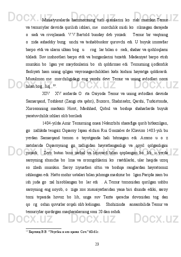 Miniatyuralarda   hammomning   turli   qismlarini   ko rish   mumkin.Temur
va temuriylar  davrida qurilish  ishlari, me morchilik misli   ko rilmagan  darajada	
 
o sadi   va   rivojlanadi.   V.V.Bartold   bunday   deb   yozadi:   Temur   bir   vaqtning	
 
o zida   ashaddiy   buzg unchi   va   tashabbuskor   quruvchi   edi.   U   buyuk   imoratlar
 
barpo etdi va ularni ulkan bog u   rog lar bilan o radi, shahar va qishloqlarni	
   
tikladi.  Suv  inshootlari   barpo  etdi   va  buzganlarini   tuzatdi.  Madaniyat   barpo   etish
mumkin   bo lgan   yer   maydonlarini   bo sh   qoldirmas   edi.   Temurning   ijodkorlik	
 
faoliyati   ham   uning   qilgan   vayronagarchiliklari   kabi   kishini   hayratga   qoldirardi.
Musulmon   me morchiligidagi   eng   yaxshi   devr   Temur   va   uning   avlodlari   nomi	

bilan bog liq	
  13
. 
XIV   XV   asrlarda   O rta   Osiyoda   Temur   va   uning   avlodlari   davrida	
 
Samarqand, Toshkent (Zangi ota qabri), Buxoro, Shahrisabz, Qarshi, Turkistonda,
Xurosonning   markazi   Hirot,   Mashhad,   Qobul   va   boshqa   shaharlarda   buyuk
yaratuvchilik ishlari olib boriladi
1404-yilda Amir Temurning onasi Nekuzbibi sharafiga qurib bitkazilgan,
go zallikda tengsiz Oqsaroy Ispan elchisi  Rui  Gonzales  de Klavixo 1403-yili bu	

yerdan   Samarqand   tomon   o tayotganda   hali   bitmagan   edi.   Ammo   u   o z	
 
xatolarida   Oqsaroyning   go zalligidan   hayratlanganligi   va   qoyil   qolganligini	

yozadi:   Zero   butun   bino   zarhal   va   lojuvard   bilan   qoplangan   bo lib,   u   yerda	
 
saroyning   shuncha   bo lma   va   oromgohlarini   ko rsatdilarki,   ular   haqida   uzoq	
 
so zlash   mumkin.   Saroy   ziynatlari   oltin   va   boshqa   ranglardan   hayratomuz	

ishlangan edi. Hatto mohir ustalari bilan jahonga mashxur bo lgan Parijda xam bu	

ish   juda   go zal   hisoblangan   bo lar   edi .   A.Temur   tomonidan   qurilgan   ushbu	
  
saroyning   eng   noyob,   o ziga   xos   xususiyatlaridan   yana   biri   shunda   ediki,   saroy	

tomi   tepasida   hovuz   bo lib,   unga   suv   Taxta   qaracha   dovonidan   tog dan	
 
qo rg oshin quvurlar orqali olib kelingan.  Shohizinda  ansambilida Temur va	
   
temuriylar qurdirgan maqbaralarning soni 20 dan oshdi.
13
  Бартолд В.В. “Улугбек и его время. Соч.” 60-61с.
23 