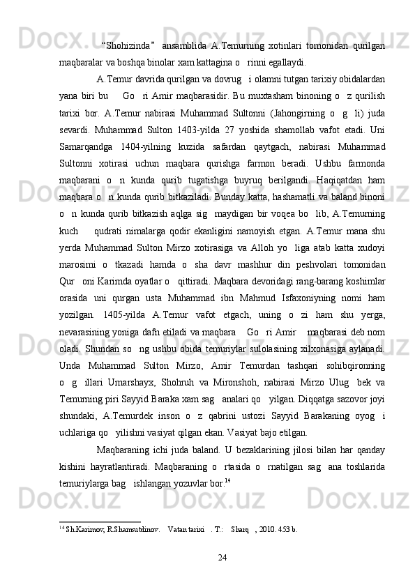   “Shohizinda   ansamblida   A.Temurning   xotinlari   tomonidan   qurilgan
maqbaralar va boshqa binolar xam kattagina o rinni egallaydi.	

A.Temur davrida qurilgan va dovrug i olamni tutgan tarixiy obidalardan

yana   biri   bu    Go ri   Amir   maqbarasidir.   Bu   muxtasham   binoning  o z   qurilish	
  
tarixi   bor.   A.Temur   nabirasi   Muhammad   Sultonni   (Jahongirning   o g li)   juda	
 
sevardi.   Muhammad   Sulton   1403-yilda   27   yoshida   shamollab   vafot   etadi.   Uni
Samarqandga   1404-yilning   kuzida   safardan   qaytgach,   nabirasi   Muhammad
Sultonni   xotirasi   uchun   maqbara   qurishga   farmon   beradi.   Ushbu   farmonda
maqbarani   o n   kunda   qurib   tugatishga   buyruq   berilgandi.   Haqiqatdan   ham	

maqbara o n kunda qurib bitkaziladi. Bunday katta, hashamatli va baland binoni	

o n   kunda   qurib   bitkazish   aqlga   sig maydigan   bir   voqea   bo lib,   A.Temurning	
  
kuch     qudrati   nimalarga   qodir   ekanligini   namoyish   etgan.   A.Temur   mana   shu	

yerda   Muhammad   Sulton   Mirzo   xotirasiga   va   Alloh   yo liga   atab   katta   xudoyi	

marosimi   o tkazadi   hamda   o sha   davr   mashhur   din   peshvolari   tomonidan	
 
Qur oni Karimda oyatlar o qittiradi. Maqbara devoridagi rang-barang koshimlar	
 
orasida   uni   qurgan   usta   Muhammad   ibn   Mahmud   Isfaxoniyning   nomi   ham
yozilgan.   1405-yilda   A.Temur   vafot   etgach,   uning   o zi   ham   shu   yerga,	

nevarasining yoniga dafn etiladi va maqbara  Go ri Amir  maqbarasi deb nom	
  
oladi.   Shundan   so ng   ushbu   obida   temuriylar   sulolasining   xilxonasiga   aylanadi.	

Unda   Muhammad   Sulton   Mirzo,   Amir   Temurdan   tashqari   sohibqironning
o g illari   Umarshayx,   Shohruh   va   Mironshoh,   nabirasi   Mirzo   Ulug bek   va	
  
Temurning piri Sayyid Baraka xam sag analari qo yilgan. Diqqatga sazovor joyi	
 
shundaki,   A.Temurdek   inson   o z   qabrini   ustozi   Sayyid   Barakaning   oyog i	
 
uchlariga qo yilishni vasiyat qilgan ekan. Vasiyat bajo etilgan.	

Maqbaraning   ichi   juda   baland.   U   bezaklarining   jilosi   bilan   har   qanday
kishini   hayratlantiradi.   Maqbaraning   o rtasida   o rnatilgan   sag ana   toshlarida	
  
temuriylarga bag ishlangan yozuvlar bor.	
 14
14
  Sh.Karimov, R.Shamsutdinov .   Vatan tarixi . T.:  Sharq , 2010. 453 b.	
   
24 