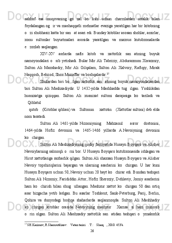 sahhof   esa   muqovaning   go zal   bo lishi   uchun   charmlardan   ustalik   bilan 
foydalangan.og ir  va mashaqqatli  mehnatlar evaziga yaratilgan har  bir kitobning	

o zi shubhasiz katta bir san at asari edi. Bunday kitoblar asosan shohlar, amirlar,	
 
xonu   sultonlar   buyurtmalari   asosida   yaratilgan   va   maxsus   kutubxonalarda
e zozlab saqlangan.

XIV-XV   asrlarda   nafis   kitob   va   xattotlik   san atining   buyuk	

namoyondalari   o sib   yetishadi.   Bular   Mir   Ali   Tabriziy,   Abduraxmon   Xorazmiy,	

Sulton   Ali   Maxshadiy,   Mir   Ali   Gilqalam,   Sulton   Ali   Xalvoiy,   Rafiqiy,   Mirak
Naqqosh, Behzod, Shox Muzaffar va boshqalardir. 15
Shulardan   biri   bo lgan   xattotlik   san atining   buyuk   namoyondalaridan	
 
biri   Sulton   Ali   Mashxadiydir.   U   1432-yilda   Mashhadda   tug ilgan.   Yoshlikdan	

h usnixatga   qiziqqan.   Sulton   Ali   xusnixat   sultoni   darajasiga   ko tariladi   va	

Qiblatul 	

 qutob  (Kitoblar qiblasi) va  Sultonun   xattotin  (Xattotlar sultoni) deb elda
    
nom taratadi. 
Sulton   Ali   1461-yilda   Nizomiyning   Mahzanul     asror   dostonini,	
  
1464-yilda   Hofiz   devonini   va   1465-1466   yillarda   A.Navoiyning   devonini
ko chirgan.	

Sulton Ali Mashxadiyning ijodiy faoliyatida Husayn Boyqaro va Alisher
Navoiylarning salmoqli o rni bor. U Husayn Boyqaro kutubxonasida ishlagan va	

Hirot xattotlariga raxbarlik qilgan. Sulton Ali shaxsan Husayn Boyqaro va Alisher
Navoiy   topshiriqlarini   bajargan   va   ularning   asarlarini   ko chirgan.   U   har   kuni	

Husayn Boyqaro uchun 50, Navoiy uchun 20 bayt ko chirar edi. Bundan tashqari	

Sulton Ali Nizomiy, Farididdin Attor, Hofiz Sheroziy, Dehlaviy, Jomiy asarlarini
ham   ko chirish   bilan   shug ullangan.   Mashxur   xattot   ko chirgan   50   dan   ortiq	
  
asar   bizgacha   yetib   kelgan.   Bu   asarlar   Toshkent,   Sank-Peterburg,   Parij,   Berlin,
Qohira   va   dunyodagi   boshqa   shaharlarda   saqlanmoqda.   Sulton   Ali   Mashhadiy
ko chirgan   kitoblar   orasida   Navoiyning   mashxur   Xamsa si   ham   munosib	
  
o rin   olgan.   Sulton   Ali   Mashxadiy   xattotlik   san atidan   tashqari   o ymakorlik
  
15
  SH.Karimov, R.Shamsutdinov .   Vatan tarixi . T.:  Sharq , 2010. 453 b.	
   
26 