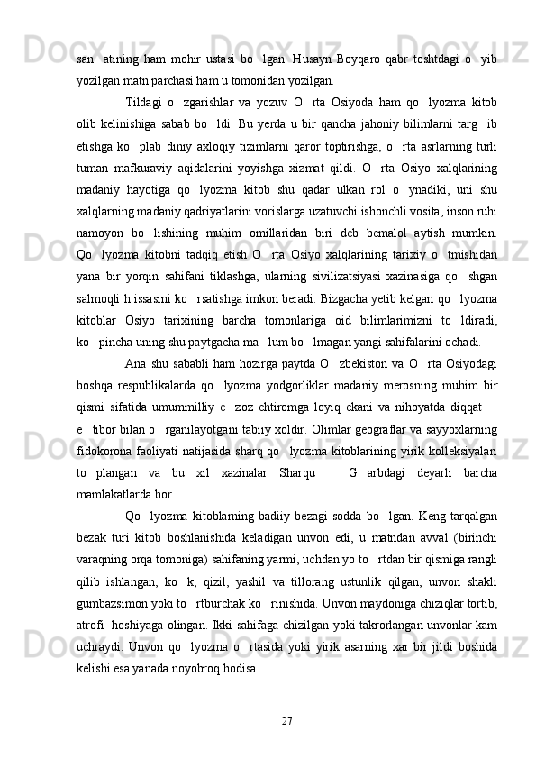 san atining   ham   mohir   ustasi   bo lgan.   Husayn   Boyqaro   qabr   toshtdagi   o yib  
yozilgan matn parchasi ham u tomonidan yozilgan.
Tildagi   o zgarishlar   va   yozuv   O rta   Osiyoda   ham   qo lyozma   kitob	
  
olib   kelinishiga   sabab   bo ldi.   Bu   yerda   u   bir   qancha   jahoniy   bilimlarni   targ ib	
 
etishga   ko plab   diniy   axloqiy   tizimlarni   qaror   toptirishga,   o rta   asrlarning   turli	
 
tuman   mafkuraviy   aqidalarini   yoyishga   xizmat   qildi.   O rta   Osiyo   xalqlarining	

madaniy   hayotiga   qo lyozma   kitob   shu   qadar   ulkan   rol   o ynadiki,   uni   shu	
 
xalqlarning madaniy qadriyatlarini vorislarga uzatuvchi ishonchli vosita, inson ruhi
namoyon   bo lishining   muhim   omillaridan   biri   deb   bemalol   aytish   mumkin.	

Qo lyozma   kitobni   tadqiq   etish   O rta   Osiyo   xalqlarining   tarixiy   o tmishidan	
  
yana   bir   yorqin   sahifani   tiklashga,   ularning   sivilizatsiyasi   xazinasiga   qo shgan	

salmoqli h issasini ko rsatishga imkon beradi. Bizgacha yetib kelgan qo lyozma	
 
kitoblar   Osiyo   tarixining   barcha   tomonlariga   oid   bilimlarimizni   to ldiradi,	

ko pincha uning shu paytgacha ma lum bo lmagan yangi sahifalarini ochadi.	
  
Ana   shu   sababli   ham   hozirga   paytda   O zbekiston   va   O rta   Osiyodagi	
 
boshqa   respublikalarda   qo lyozma   yodgorliklar   madaniy   merosning   muhim   bir	

qismi   sifatida   umummilliy   e zoz   ehtiromga   loyiq   ekani   va   nihoyatda   diqqat  	
 
e tibor bilan o rganilayotgani tabiiy xoldir. Olimlar geograflar va sayyoxlarning	
 
fidokorona faoliyati  natijasida sharq qo lyozma kitoblarining yirik kolleksiyalari	

to plangan   va   bu   xil   xazinalar   Sharqu     G arbdagi   deyarli   barcha	
  
mamlakatlarda bor.
Qo lyozma   kitoblarning   badiiy   bezagi   sodda   bo lgan.   Keng   tarqalgan	
 
bezak   turi   kitob   boshlanishida   keladigan   unvon   edi,   u   matndan   avval   (birinchi
varaqning orqa tomoniga) sahifaning yarmi, uchdan yo to rtdan bir qismiga rangli	

qilib   ishlangan,   ko k,   qizil,   yashil   va   tillorang   ustunlik   qilgan,   unvon   shakli	

gumbazsimon yoki to rtburchak ko rinishida. Unvon maydoniga chiziqlar tortib,	
 
atrofi   hoshiyaga olingan. Ikki sahifaga chizilgan yoki takrorlangan unvonlar kam
uchraydi.   Unvon   qo lyozma   o rtasida   yoki   yirik   asarning   xar   bir   jildi   boshida
 
kelishi esa yanada noyobroq hodisa. 
27 