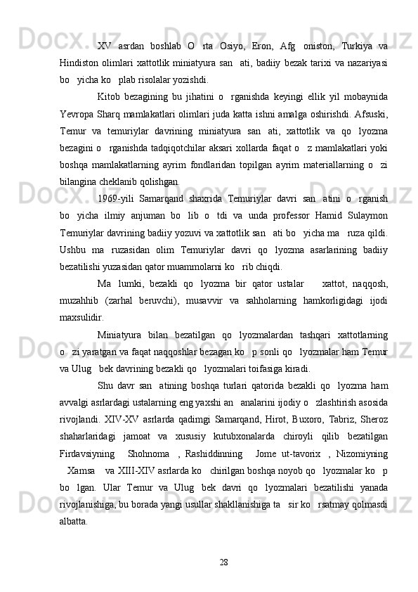 XV   asrdan   boshlab   O rta   Osiyo,   Eron,   Afg oniston,   Turkiya   va 
Hindiston   olimlari   xattotlik   miniatyura   san ati,   badiiy   bezak   tarixi   va   nazariyasi	

bo yicha ko plab risolalar yozishdi.	
 
Kitob   bezagining   bu   jihatini   o rganishda   keyingi   ellik   yil   mobaynida	

Yevropa Sharq mamlakatlari  olimlari juda katta ishni  amalga oshirishdi. Afsuski,
Temur   va   temuriylar   davrining   miniatyura   san ati,   xattotlik   va   qo lyozma	
 
bezagini  o rganishda tadqiqotchilar  aksari  xollarda faqat  o z mamlakatlari  yoki	
 
boshqa   mamlakatlarning   ayrim   fondlaridan   topilgan   ayrim   materiallarning   o zi	

bilangina cheklanib qolishgan.
1969-yili   Samarqand   shaxrida   Temuriylar   davri   san atini   o rganish	
 
bo yicha   ilmiy   anjuman   bo lib   o tdi   va   unda   professor   Hamid   Sulaymon	
  
Temuriylar davrining badiiy yozuvi va xattotlik san ati bo yicha ma ruza qildi.	
  
Ushbu   ma ruzasidan   olim   Temuriylar   davri   qo lyozma   asarlarining   badiiy	
 
bezatilishi yuzasidan qator muammolarni ko rib chiqdi.	

Ma lumki,   bezakli   qo lyozma   bir   qator   ustalar     xattot,   naqqosh,	
  
muzahhib   (zarhal   beruvchi),   musavvir   va   sahholarning   hamkorligidagi   ijodi
maxsulidir. 
Miniatyura   bilan   bezatilgan   qo lyozmalardan   tashqari   xattotlarning	

o zi yaratgan va faqat naqqoshlar bezagan ko p sonli qo lyozmalar ham Temur	
  
va Ulug bek davrining bezakli qo lyozmalari toifasiga kiradi.	
 
Shu   davr   san atining   boshqa   turlari   qatorida   bezakli   qo lyozma   ham	
 
avvalgi asrlardagi ustalarning eng yaxshi an analarini ijodiy o zlashtirish asosida	
 
rivojlandi.   XIV-XV   asrlarda   qadimgi   Samarqand,   Hirot,   Buxoro,   Tabriz,   Sheroz
shaharlaridagi   jamoat   va   xususiy   kutubxonalarda   chiroyli   qilib   bezatilgan
Firdavsiyning   Shohnoma ,   Rashiddinning   Jome   ut-tavorix ,   Nizomiyning	
   
Xamsa  va XIII-XIV asrlarda ko chirilgan boshqa noyob qo lyozmalar ko p	
    
bo lgan.   Ular   Temur   va   Ulug bek   davri   qo lyozmalari   bezatilishi   yanada	
  
rivojlanishiga, bu borada yangi usullar shakllanishiga ta sir ko rsatmay qolmasdi	
 
albatta.
28 