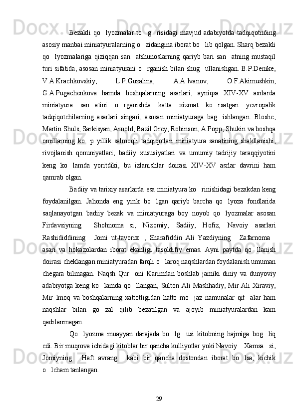 Bezakli   qo lyozmalar   to g risidagi   mavjud   adabiyotda   tadqiqotn6ing  
asosiy  manbai miniatyuralarning o zidangina iborat bo lib qolgan. Sharq bezakli	
 
qo lyozmalariga   qiziqqan   san atshunoslarning   qariyb   bari   san atning   mustaqil	
  
turi sifatida, asosan  miniatyurani o rganish bilan shug ullanishgan. B.P.Denike,	
 
V.A.Krachkovskiy,   L.P.Guzalina,   A.A.Ivanov,   O.F.Akimushkin,
G.A.Pugachenkova   hamda   boshqalarning   asarlari,   ayniqsa   XIV-XV   asrlarda
miniatyura   san atini   o rganishda   katta   xizmat   ko rsatgan   yevropalik	
  
tadqiqotchilarning   asarlari   singari,   asosan   miniatyuraga   bag ishlangan.   Bloshe,	

Martin Shuls, Sarkisyan, Arnold, Bazil Grey, Robinson, A.Popp, Shukin va boshqa
omillarning   ko p   yillik   salmoqli   tadqiqotlari   miniatyura   sanatining   shakllanishi,	

rivojlanish   qonuniyatlari,   badiiy   xususiyatlari   va   umumiy   tadrijiy   taraqqiyotini
keng   ko lamda   yoritdiki,   bu   izlanishlar   doirasi   XIV-XV   asrlar   davrini   ham	

qamrab olgan.
Badiiy va tarixiy asarlarda esa miniatyura ko rinishidagi bezakdan keng	

foydalanilgan.   Jahonda   eng   yirik   bo lgan   qariyb   barcha   qo lyoza   fondlarida	
 
saqlanayotgan   badiiy   bezak   va   miniatyuraga   boy   noyob   qo lyozmalar   asosan	

Firdavsiyning   Shohnoma si,   Nizomiy,   Sadiiy,   Hofiz,   Navoiy   asarlari	
 
Rashididdining   Jomi   ut-tavorix ,   Sharafiddin   Ali   Yazdiyning   Zafarnoma
   
asari   va   hokazolardan   iborat   ekanligi   tasoldifiy   emas.   Ayni   paytda   qo llanish	

doirasi cheklangan miniatyuradan farqli o laroq naqshlardan foydalanish umuman	

chegara   bilmagan.   Naqsh   Qur oni   Karimdan   boshlab   jamiki   diniy   va   dunyoviy	

adabiyotga keng ko lamda qo llangan,  Sulton Ali  Mashhadiy,  Mir  Ali  Xiraviy,	
 
Mir   Imoq   va   boshqalarning   xattotligidan   hatto   mo jaz   namunalar   qit alar   ham	
 
naqshlar   bilan   go zal   qilib   bezatilgan   va   ajoyib   miniatyuralardan   kam	

qadrlanmagan. 
Qo lyozma   muayyan   darajada   bo lg usi   kitobning   hajmiga   bog liq	
   
edi. Bir muqrova ichidagi kitoblar bir qancha kulliyotlar yoki Navoiy  Xamsa si,	
 
Jomiyning   Haft   avrang   kabi   bir   qancha   dostondan   iborat   bo lsa,   kichik	
  
o lcham tanlangan.	

29 