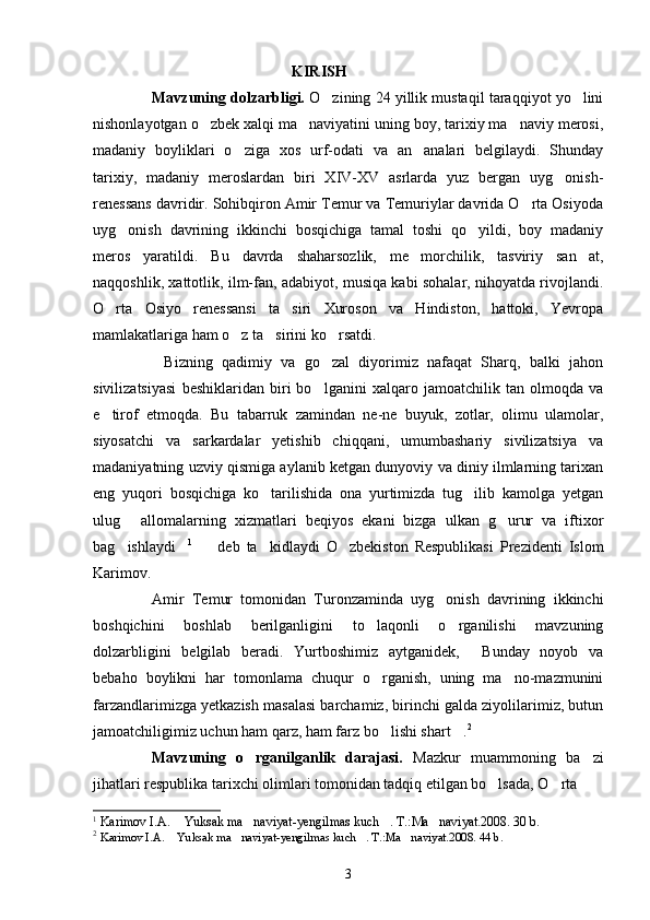                                                     KIRISH
Mavzuning dolzarbligi.  O zining 24 yillik mustaqil taraqqiyot yo lini 
nishonlayotgan o zbek xalqi ma naviyatini uning boy, tarixiy ma naviy merosi,	
  
madaniy   boyliklari   o ziga   xos   urf-odati   va   an analari   belgilaydi.   Shunday	
 
tarixiy,   madaniy   meroslardan   biri   XIV-XV   asrlarda   yuz   bergan   uyg onish-	

renessans davridir. Sohibqiron Amir Temur va Temuriylar davrida O rta Osiyoda	

uyg onish   davrining   ikkinchi   bosqichiga   tamal   toshi   qo yildi,   boy   madaniy	
 
meros   yaratildi.   Bu   davrda   shaharsozlik,   me morchilik,   tasviriy   san at,	
 
naqqoshlik, xattotlik, ilm-fan, adabiyot, musiqa kabi sohalar, nihoyatda rivojlandi.
O rta   Osiyo   renessansi   ta siri   Xuroson   va   Hindiston,   hattoki,   Yevropa	
 
mamlakatlariga ham o z ta sirini ko rsatdi.	
  
Bizning   qadimiy   va   go zal   diyorimiz   nafaqat   Sharq,   balki   jahon	
 
sivilizatsiyasi   beshiklaridan   biri   bo lganini   xalqaro   jamoatchilik   tan   olmoqda   va	

e tirof   etmoqda.   Bu   tabarruk   zamindan   ne-ne   buyuk,   zotlar,   olimu   ulamolar,	

siyosatchi   va   sarkardalar   yetishib   chiqqani,   umumbashariy   sivilizatsiya   va
madaniyatning uzviy qismiga aylanib ketgan dunyoviy va diniy ilmlarning tarixan
eng   yuqori   bosqichiga   ko tarilishida   ona   yurtimizda   tug ilib   kamolga   yetgan	
 
ulug   allomalarning   xizmatlari   beqiyos   ekani   bizga   ulkan   g urur   va   iftixor	
 
bag ishlaydi
  1
    deb   ta kidlaydi   O zbekiston   Respublikasi   Prezidenti   Islom	  
Karimov. 
Amir   Temur   tomonidan   Turonzaminda   uyg onish   davrining   ikkinchi	

boshqichini   boshlab   berilganligini   to laqonli   o rganilishi   mavzuning	
 
dolzarbligini   belgilab   beradi.   Yurtboshimiz   aytganidek,   Bunday   noyob   va	

bebaho   boylikni   har   tomonlama   chuqur   o rganish,   uning   ma no-mazmunini	
 
farzandlarimizga yetkazish masalasi barchamiz, birinchi galda ziyolilarimiz, butun
jamoatchiligimiz uchun ham qarz, ham farz bo lishi shart .
  2
Mavzuning   o rganilganlik   darajasi.	
   Mazkur   muammoning   ba zi	
jihatlari respublika tarixchi olimlari tomonidan tadqiq etilgan bo lsada, O rta 	
 
1
  Karimov I.A.  Yuksak ma naviyat-yengilmas kuch . T.:Ma naviyat.2008. 30 b.	
   
2
  Karimov I.A.  Yuksak ma naviyat-yengilmas kuch . T.:Ma naviyat.2008. 44 b.
   
3 