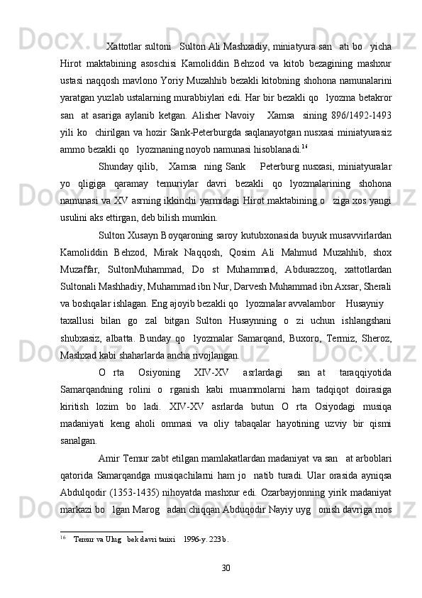 Xattotlar sultoni Sulton Ali Mashxadiy, miniatyura san ati bo yicha   
Hirot   maktabining   asoschisi   Kamoliddin   Behzod   va   kitob   bezagining   mashxur
ustasi naqqosh mavlono Yoriy Muzahhib bezakli kitobning shohona namunalarini
yaratgan yuzlab ustalarning murabbiylari edi. Har bir bezakli qo lyozma betakror	

san at   asariga   aylanib   ketgan.   Alisher   Navoiy   Xamsa sining   896/1492-1493	
  
yili ko chirilgan va hozir Sank-Peterburgda saqlanayotgan nusxasi  miniatyurasiz	

ammo bezakli qo lyozmaning noyob namunasi hisoblanadi.	
 16
Shunday qilib,  Xamsa ning  Sank    Peterburg  nusxasi,  miniatyuralar	
  
yo qligiga   qaramay   temuriylar   davri   bezakli   qo lyozmalarining   shohona	
 
namunasi va XV asrning ikkinchi yarmidagi Hirot maktabining o ziga xos yangi	

usulini aks ettirgan, deb bilish mumkin.
Sulton Xusayn Boyqaroning saroy kutubxonasida buyuk musavvirlardan
Kamoliddin   Behzod,   Mirak   Naqqosh,   Qosim   Ali   Mahmud   Muzahhib,   shox
Muzaffar,   SultonMuhammad,   Do st   Muhammad,   Abdurazzoq,   xattotlardan	

Sultonali Mashhadiy, Muhammad ibn Nur, Darvesh Muhammad ibn Axsar, Sherali
va boshqalar ishlagan. Eng ajoyib bezakli qo lyozmalar avvalambor  Husayniy	
  
taxallusi   bilan   go zal   bitgan   Sulton   Husaynning   o zi   uchun   ishlangshani	
 
shubxasiz,   albatta.   Bunday   qo lyozmalar   Samarqand,   Buxoro,   Termiz,   Sheroz,	

Mashxad kabi shaharlarda ancha rivojlangan.
O rta   Osiyoning   XIV-XV   asrlardagi   san at   taraqqiyotida	
 
Samarqandning   rolini   o rganish   kabi   muammolarni   ham   tadqiqot   doirasiga	

kiritish   lozim   bo ladi.   XIV-XV   asrlarda   butun   O rta   Osiyodagi   musiqa	
 
madaniyati   keng   aholi   ommasi   va   oliy   tabaqalar   hayotining   uzviy   bir   qismi
sanalgan.
Amir Temur zabt etilgan mamlakatlardan madaniyat va san at arboblari	

qatorida   Samarqandga   musiqachilarni   ham   jo natib   turadi.   Ular   orasida   ayniqsa	

Abdulqodir  (1353-1435) nihoyatda mashxur edi. Ozarbayjonning yirik madaniyat
markazi bo lgan Marog adan chiqqan Abduqodir Nayiy uyg onish davriga mos	
  
16
  Temur va Ulug bek davri tarixi  1996-y. 223 b. 	
  
30 