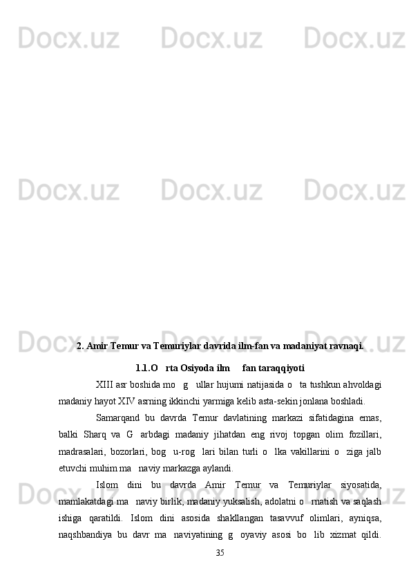 2.   Amir Temur va Temuriylar davrida ilm-fan va madaniyat ravnaqi. 
1 .1.O rta Osiyoda ilm   fan taraqqiyoti 
XIII asr boshida mo g ullar hujumi natijasida o ta tushkun ahvoldagi	
  
madaniy hayot XIV asrning ikkinchi yarmiga kelib asta-sekin jonlana boshladi.
Samarqand   bu   davrda   Temur   davlatining   markazi   sifatidagina   emas,
balki   Sharq   va   G arbdagi   madaniy   jihatdan   eng   rivoj   topgan   olim   fozillari,	

madrasalari,   bozorlari,   bog u-rog lari   bilan   turli   o lka   vakillarini   o ziga   jalb	
   
etuvchi muhim ma naviy markazga aylandi.	

Islom   dini   bu   davrda   Amir   Temur   va   Temuriylar   siyosatida,
mamlakatdagi ma naviy birlik, madaniy yuksalish, adolatni o rnatish va saqlash
 
ishiga   qaratildi.   Islom   dini   asosida   shakllangan   tasavvuf   olimlari,   ayniqsa,
naqshbandiya   bu   davr   ma naviyatining   g oyaviy   asosi   bo lib   xizmat   qildi.	
  
35 