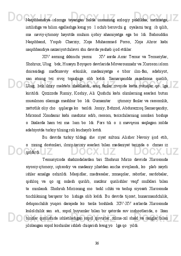 Naqshbandiya   islomga   tayangan   holda   insonning   axloqiy   poklikka,   mehnatga,
intilishga va bilim egallashga keng yo l ochib beruvchi g oyalarni targ ib qilib,  
ma naviy-ijtimoiy   hayotda   muhim   ijobiy   ahamiyatga   ega   bo ldi.   Bahouddin	
 
Naqshband,   Yoqub   Charxiy,   Xoja   Muhammad   Porso,   Xoja   Ahror   kabi
naqshbandiya nazariyotchilavri shu davrda yashab ijod etdilar.
XIV   asrning   ikkinchi   yarmi     XV   asrda   Amir   Temur   va   Temuriylar,	

Shohrux, Ulug bek, Husayn Boyqaro davrlarida Movarounnahr va Xuroson islom	

doirasidagi   mafkuraviy   erkinlik,   madaniyatga   e tibor   ilm-fan,   adabiyot,	

san atning   tez   rivoj   topishiga   olib   keldi.   Samarqandda   rasadxona   qurilib,	

Ulug bek   ilmiy   maktabi   shakllandi,   aniq   fanlar   rivojida   katta   yutuqlar   qo lga
 
kiritildi.   Qozizoda   Rumiy,   Koshiy,   Ali   Qushchi   kabi   olimlarning   asarlari   butun
musulmon   olamiga   mashhur   bo ldi.   Gumanitar     ijtimoiy   fanlar   va   rassomlik,	
 
xattotlik oliy cho qqilarga ko tarildi. Jomiy, Behzod, Abdurazzoq Samarqandiy,	
 
Mirxond   Xondamir   kabi   mashxur   adib,   rassom,   tarixchilarning   nomlari   boshqa
o lkalarda   ham   tez   ma lum   bo ldi.   Fors   tili   o z   mavqeini   saqlagan   xolda	
   
adabiyotda turkiy tilning roli kuchayib ketdi.
Bu   davrda   turkiy   tildagi   she riyat   sultoni   Alisher   Navoiy   ijod   etib,	

o zining   dostonlari,   ilmiy-tarixiy   asarlari   bilan   madaniyat   tarixida   o chmas   iz	
 
qoldirdi.
Temuriyzoda   shahzodalardan   biri   Shohrux   Mirzo   davrida   Xurosonda
siyosiy-ijtimoiy,   iqtisodiy   va   madaniy   jihatdan   ancha   rivojlandi,   ko plab   xayrli	

ishlar   amalga   oshirildi.   Masjidlar,   madrasalar,   xonaqolar,   rabotlar,   sardobalar,
qishloq   va   qo rg onlash   qurilib,   mazkur   qurilishlar   vaqf   mulklari   bilan	
 
ta minlandi.   Shohruh   Mirzoning   mo tadil   ichki   va   tashqi   siyosati   Xurosonda	
 
tinchlikning   barqaror   bo lishiga   olib   keldi.   Bu   davrda   tijorat,   hunarmandchilik,	

dehqonchilik   yuqori   darajada   ko tarila   boshladi.   XIV-XV   asrlarda   Xurosonda	

kulolchilik   san ati,   sopol   buyumlar   bilan   bir   qatorda   suv   inshootlarida,   o lkan	
 
binolar   qurilishida   ishlatiladigan   sopol   quvurlar,   xilma-xil   shakl   va   ranglar   bilan
jilolangan sopol koshinlar ishlab chiqarish keng yo lga qo yildi.	
 
36 