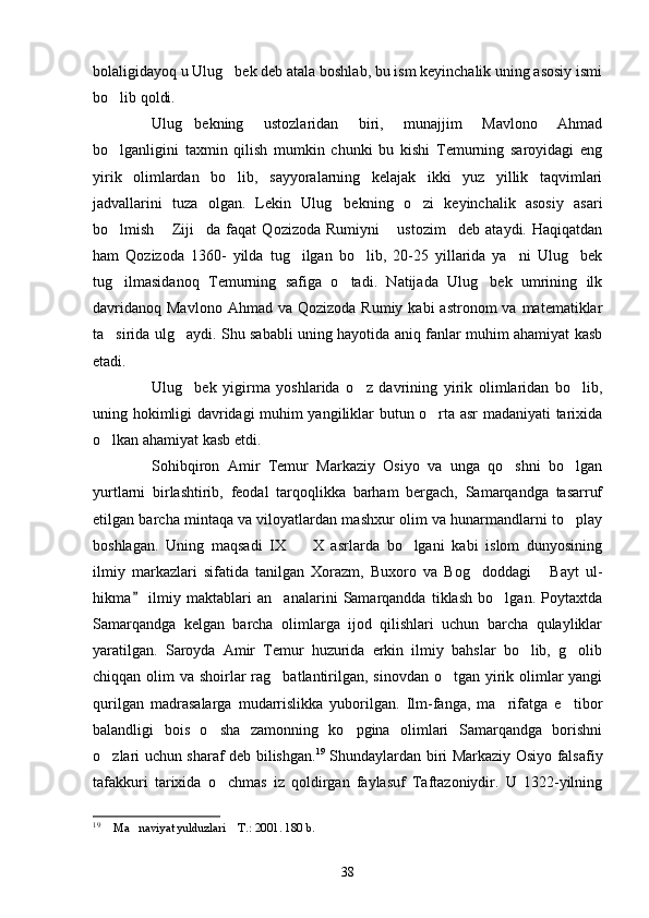 bolaligidayoq u Ulug bek deb atala boshlab, bu ism keyinchalik uning asosiy ismi
bo lib qoldi.	

Ulug bekning   ustozlaridan   biri,   munajjim   Mavlono   Ahmad	

bo lganligini   taxmin   qilish   mumkin   chunki   bu   kishi   Temurning   saroyidagi   eng	

yirik   olimlardan   bo lib,   sayyoralarning   kelajak   ikki   yuz   yillik   taqvimlari	

jadvallarini   tuza   olgan.   Lekin   Ulug bekning   o zi   keyinchalik   asosiy   asari	
 
bo lmish   Ziji da   faqat   Qozizoda   Rumiyni   ustozim deb   ataydi.   Haqiqatdan	
    
ham   Qozizoda   1360-   yilda   tug ilgan   bo lib,   20-25   yillarida   ya ni   Ulug bek	
   
tug ilmasidanoq   Temurning   safiga   o tadi.   Natijada   Ulug bek   umrining   ilk	
  
davridanoq  Mavlono  Ahmad  va  Qozizoda  Rumiy kabi   astronom  va  matematiklar
ta sirida ulg aydi. Shu sababli uning hayotida aniq fanlar muhim ahamiyat kasb
 
etadi.
Ulug bek   yigirma   yoshlarida   o z   davrining   yirik   olimlaridan   bo lib,	
  
uning hokimligi davridagi muhim yangiliklar butun o rta asr madaniyati tarixida	

o lkan ahamiyat kasb etdi.	

Sohibqiron   Amir   Temur   Markaziy   Osiyo   va   unga   qo shni   bo lgan	
 
yurtlarni   birlashtirib,   feodal   tarqoqlikka   barham   bergach,   Samarqandga   tasarruf
etilgan barcha mintaqa va viloyatlardan mashxur olim va hunarmandlarni to play	

boshlagan.   Uning   maqsadi   IX     X   asrlarda   bo lgani   kabi   islom   dunyosining	
 
ilmiy   markazlari   sifatida   tanilgan   Xorazm,   Buxoro   va   Bog doddagi   Bayt   ul-	
 
hikma   ilmiy   maktablari   an analarini   Samarqandda   tiklash   bo lgan.   Poytaxtda	
	 
Samarqandga   kelgan   barcha   olimlarga   ijod   qilishlari   uchun   barcha   qulayliklar
yaratilgan.   Saroyda   Amir   Temur   huzurida   erkin   ilmiy   bahslar   bo lib,   g olib	
 
chiqqan olim  va shoirlar  rag batlantirilgan, sinovdan  o tgan yirik olimlar  yangi	
 
qurilgan   madrasalarga   mudarrislikka   yuborilgan.   Ilm-fanga,   ma rifatga   e tibor	
 
balandligi   bois   o sha   zamonning   ko pgina   olimlari   Samarqandga   borishni	
 
o zlari uchun sharaf deb bilishgan.	
 19
  Shundaylardan biri Markaziy Osiyo falsafiy
tafakkuri   tarixida   o chmas   iz   qoldirgan   faylasuf   Taftazoniydir.   U   1322-yilning	

19
  Ma naviyat yulduzlari  T.: 2001. 180 b. 	
  
38 