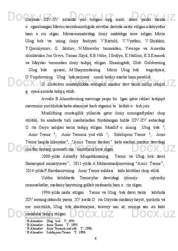 Osiyoda   XIV-XV   asrlarda   yuz   bergan   uyg onish   davri   yaxlit   tarzda
o rganilmagan.Mavzu tarixshunosligida sovetlar davrida nashr etilgan adabiyotlar	

ham   o rin   olgan.   Movarounnahrdagi   ilmiy   maktabga   asos   solgan   Mirzo	

Ulug bek   va   uning   ilmiy   faoliyati   V.Bartold,   V.Vyatkin,   V.Shishkin,	

T.Qoriniyozov,   G .Jalolov,   N.Monovlar   tomonidan,   Yevropa   va   Amerika	

olimlaridan Jon Grevs, Tomas Xayd, E.B.Nobe, I.Sediyo, K.Nallino, E.S.Kennedi
va   Mayslar   tomonidan   ilmiy   tadqiq   etilgan.   Shuningdek,   Gleb   Goluberning
Ulug bek   qissasi,   M.Shayxzodaning   Mirzo   Ulug bek   tragediyasi,	
     
O.Yoqubovning  Ulug bek xazinasi  nomli badiiy asarlar ham yaratildi..	
  
O zbekiston   mustaqillikka   erishgach   mazkur   davr   tarixi   milliy   istiqlol	

g oyasi asosida tadqiq etildi.	

Avvalo   B.Ahmedovning   mavzuga   yaqin   bo lgan   qator   ishlari   tadqiqot	

mavzusini yoritilishda katta ahamiyat kasb etganini ta kidlab o tish joiz. 
 
Muallifning   mustaqillik   yillarida   qator   ilmiy   monografiyalari   chop
etildiki,   bu   asarlarda   turli   manbalardan   foydalangan   holda   XIV-XV   asrlardagi
O rta   Osiyo   xalqlari   tarixi   tadqiq   etilgan.   Muallif   o zining   Ulug bek	
     3
,
Amir   Temur	
  4
,   Amir   Temurni   yod   etib	  5
,   Sohibqiron   Temur	  6
,   Amir	
Temur haqida hikoyalar ,   A m i r  Temur darslari  kabi asarlari mazkur davrdagi	
  
ilm-fan ravnaqi qimmatli ma lumotlarni bera olgan. 	

2008-yilda   Ashrafiy   Muqaddimaning   Temur   va   Ulug bek   davri	
 
Samarqand   miniatyurasi ,   2011-yilda   A.Muhammadjonovning   A m i r   Temur ,	
  
2014-yilda P.Ravshanovning  Amir Temur sulolasi  kabi kitoblari chop etildi. 	
 
Ushbu   kitoblarda   Temuriylar   davridagi   ijtimoiy     iqtisodiy	

munosabatlar, madaniy hayotning gullab-yashnashi ham o rin olgan.	

1996-yilda   nashr   etilgan   Temur   va   Ulug bek   davri   tarixi   kitobida	
  
XIV asrning ikkinchi yarmi  XV asrda O rta Osiyoda madaniy hayot, qurilishi va	

me morchilik,   Ulug bek   akademiyasi,   tasviriy   san at,   musiqa   san ati   kabi	
   
masalalar tadqiq etilgan.
3
  B.Ahmedov  Ulug bek  T.: 1991.	
  
4
  B.Ahmedov  Amir Temur  T.: 1995.
 
5
  B.Ahmedov  Amir Temurni yod etib  T.: 1996.
 
6
  B.Ahmedov  Sohibqiron Temur  T.: 1996.
 
4 