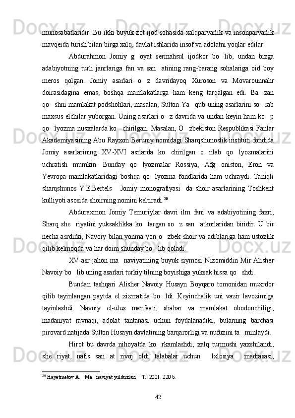 munosabatlaridir. Bu ikki buyuk zot ijod sohasida xalqparvarlik va insonparvarlik
mavqeida turish bilan birga xalq, davlat ishlarida insof va adolatni yoqlar edilar.
Abdurahmon   Jomiy   g oyat   sermahsul   ijodkor   bo lib,   undan   bizga 
adabiyotning   turli   janrlariga   fan   va   san atining   rang-barang   sohalariga   oid   boy	

meros   qolgan.   Jomiy   asarlari   o z   davridayoq   Xuroson   va   Movarounnahr	

doirasidagina   emas,   boshqa   mamlakatlarga   ham   keng   tarqalgan   edi.   Ba zan	

qo shni mamlakat podshohlari, masalan, Sulton Ya qub uning asarlarini so rab	
  
maxsus elchilar yuborgan. Uning asarlari o z davrida va undan keyin ham ko p	
 
qo lyozma nusxalarda ko chirilgan. Masalan,  O zbekiston Respublikasi  Fanlar	
  
Akademiyasining Abu Rayxon Beruniy nomidagi Sharqshunoslik instituti fondida
Jomiy   asarlarining   XV-XVI   asrlarda   ko chirilgan   o nlab   qo lyozmalarini	
  
uchratish   mumkin.   Bunday   qo lyozmalar   Rossiya,   Afg oniston,   Eron   va	
 
Yevropa   mamlakatlaridagi   boshqa   qo lyozma   fondlarida   ham   uchraydi.   Taniqli	

sharqshunos   Y.E.Bertels   Jomiy   monografiyasi da   shoir   asarlarining   Toshkent	
 
kulliyoti asosida shoirning nomini keltiradi. 20
Abduraxmon   Jomiy   Temuriylar   davri   ilm   fani   va   adabiyotining   faxri,
Sharq   she riyatini   yuksaklikka   ko targan   so z   san atkorlaridan   biridir.   U   bir	
   
necha asrdirki, Navoiy bilan yonma-yon o zbek shoir va adiblariga ham ustozlik	

qilib kelmoqda va har doim shunday bo lib qoladi.	

XV  asr  jahon  ma naviyatining  buyuk  siymosi  Nizomiddin  Mir  Alisher	

Navoiy bo lib uning asarlari turkiy tilning boyishiga yuksak hissa qo shdi.	
 
Bundan   tashqari   Alisher   Navoiy   Husayn   Boyqaro   tomonidan   muxrdor
qilib   tayinlangan   paytda   el   xizmatida   bo ldi.   Keyinchalik   uni   vazir   lavozimiga	

tayinlashdi.   Navoiy   el-ulus   manfaati,   shahar   va   mamlakat   obodonchiligi,
madaniyat   ravnaqi,   adolat   tantanasi   uchun   foydalanadiki,   bularning   barchasi
pirovard natijada Sulton Husayn davlatining barqarorligi va nufuzini ta minlaydi.	

Hirot   bu   davrda   nihoyatda   ko rkamlashdi,   xalq   turmushi   yaxshilandi,	

she riyat,   nafis   san at   rivoj   oldi   talabalar   uchun   Ixlosiya   madrasasi,	
   
20
  Hayetmetov A. Ma naviyat yulduzlari  T.: 2001. 220 b. 	
  
42 
