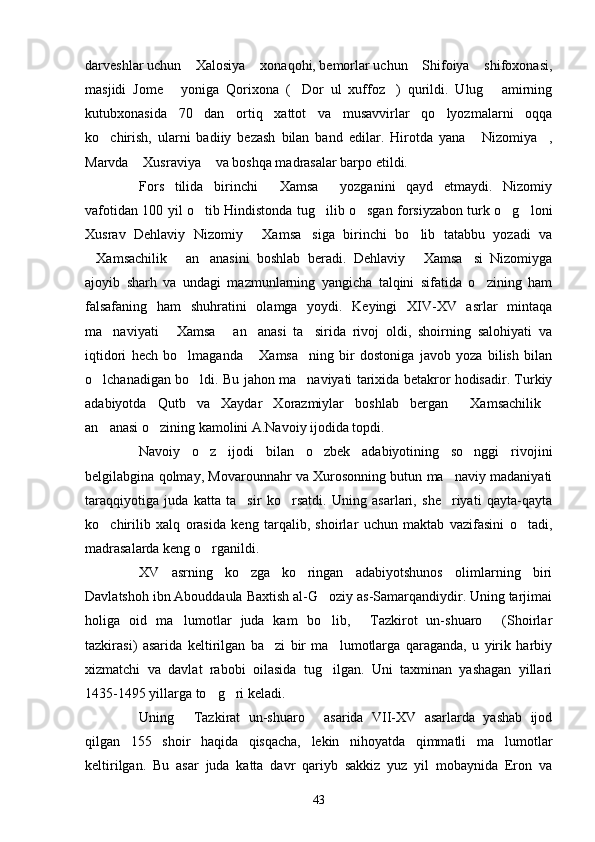 darveshlar uchun  Xalosiya  xonaqohi, bemorlar uchun  Shifoiya  shifoxonasi,   
masjidi   Jome   yoniga   Qorixona   ( Dor   ul   xuffoz )   qurildi.   Ulug   amirning	
   
kutubxonasida   70   dan   ortiq   xattot   va   musavvirlar   qo lyozmalarni   oqqa	

ko chirish,   ularni   badiiy   bezash   bilan   band   edilar.   Hirotda   yana   Nizomiya ,	
  
Marvda  Xusraviya  va boshqa madrasalar barpo etildi.	
 
Fors   tilida   birinchi   Xamsa   yozganini   qayd   etmaydi.   Nizomiy	
 
vafotidan 100 yil o tib Hindistonda tug ilib o sgan forsiyzabon turk o g loni	
    
Xusrav   Dehlaviy   Nizomiy   Xamsa siga   birinchi   bo lib   tatabbu   yozadi   va	
  
Xamsachilik   an anasini   boshlab   beradi.   Dehlaviy   Xamsa si   Nizomiyga	
    
ajoyib   sharh   va   undagi   mazmunlarning   yangicha   talqini   sifatida   o zining   ham	

falsafaning   ham   shuhratini   olamga   yoydi.   Keyingi   XIV-XV   asrlar   mintaqa
ma naviyati   Xamsa   an anasi   ta sirida   rivoj   oldi,   shoirning   salohiyati   va	
    
iqtidori   hech   bo lmaganda   Xamsa ning   bir   dostoniga   javob   yoza   bilish   bilan	
  
o lchanadigan bo ldi. Bu jahon ma naviyati tarixida betakror hodisadir. Turkiy	
  
adabiyotda   Qutb   va   Xaydar   Xorazmiylar   boshlab   bergan   Xamsachilik	
 
an anasi o zining kamolini A.Navoiy ijodida topdi.	
 
Navoiy   o z   ijodi   bilan   o zbek   adabiyotining   so nggi   rivojini	
  
belgilabgina qolmay, Movarounnahr va Xurosonning butun ma naviy madaniyati	

taraqqiyotiga   juda   katta   ta sir   ko rsatdi.   Uning   asarlari,   she riyati   qayta-qayta	
  
ko chirilib   xalq   orasida   keng   tarqalib,   shoirlar   uchun   maktab   vazifasini   o tadi,	
 
madrasalarda keng o rganildi.	

XV   asrning   ko zga   ko ringan   adabiyotshunos   olimlarning   biri	
 
Davlatshoh ibn Abouddaula Baxtish al-G oziy as-Samarqandiydir. Uning tarjimai	

holiga   oid   ma lumotlar   juda   kam   bo lib,   Tazkirot   un-shuaro   (Shoirlar	
   
tazkirasi)   asarida   keltirilgan   ba zi   bir   ma lumotlarga   qaraganda,   u   yirik   harbiy	
 
xizmatchi   va   davlat   rabobi   oilasida   tug ilgan.   Uni   taxminan   yashagan   yillari	

1435-1495 yillarga to g ri keladi.	
 
Uning   Tazkirat   un-shuaro   asarida   VII-XV   asarlarda   yashab   ijod	
 
qilgan   155   shoir   haqida   qisqacha,   lekin   nihoyatda   qimmatli   ma lumotlar	

keltirilgan.   Bu   asar   juda   katta   davr   qariyb   sakkiz   yuz   yil   mobaynida   Eron   va
43 