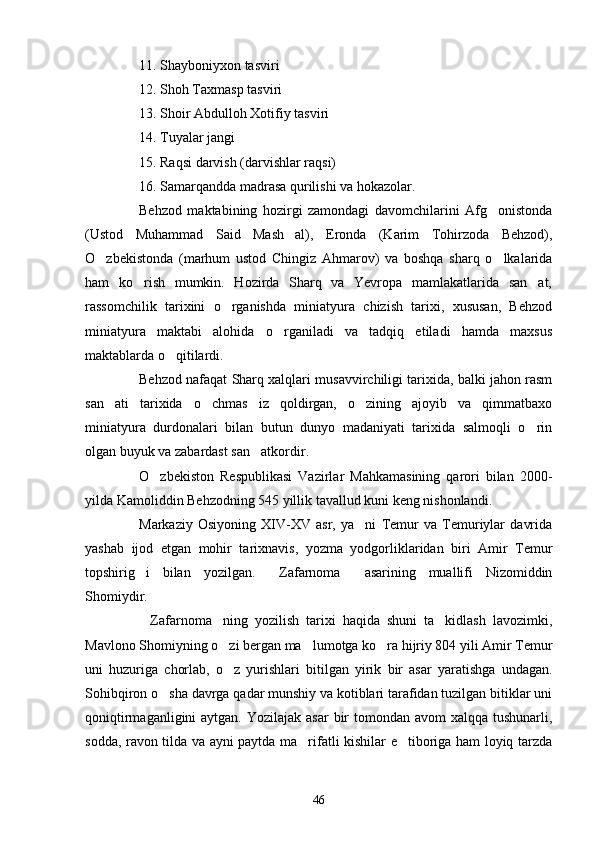 11. Shayboniyxon tasviri
12. Shoh Taxmasp tasviri
13. Shoir Abdulloh Xotifiy tasviri
14. Tuyalar  j angi
15. Raqsi darvish (darvishlar raqsi)
16. Samarqandda madrasa qurilishi va hokazolar.
Behzod   maktabining   hozirgi   zamondagi   davomchilarini   Afg onistonda
(Ustod   Muhammad   Said   Mash al),   Eronda   (Karim   Tohirzoda   Behzod),	

O zbekistonda   (marhum   ustod   Chingiz   Ahmarov)   va   boshqa   sharq   o lkalarida	
 
ham   ko rish   mumkin.   Hozirda   Sharq   va   Yevropa   mamlakatlarida   san at,	
 
rassomchilik   tarixini   o rganishda   miniatyura   chizish   tarixi,   xususan,   Behzod	

miniatyura   maktabi   alohida   o rganiladi   va   tadqiq   etiladi   hamda   maxsus	

maktablarda o qitilardi.	

Behzod nafaqat Sharq xalqlari musavvirchiligi tarixida, balki jahon rasm
san ati   tarixida   o chmas   iz   qoldirgan,   o zining   ajoyib   va   qimmatbaxo	
  
miniatyura   durdonalari   bilan   butun   dunyo   madaniyati   tarixida   salmoqli   o rin	

olgan buyuk va zabardast san atkordir.	

O zbekiston   Respublikasi   Vazirlar   Mahkamasining   qarori   bilan   2000-	

yilda Kamoliddin Behzodning 545 yillik tavallud kuni keng nishonlandi.
Markaziy   Osiyoning   XIV-XV   asr,   ya ni   Temur   va   Temuriylar   davrida	

yashab   ijod   etgan   mohir   tarixnavis,   yozma   yodgorliklaridan   biri   Amir   Temur
topshirig i   bilan   yozilgan.   Zafarnoma   asarining   muallifi   Nizomiddin	
  
Shomiydir.
Zafarnoma ning   yozilish   tarixi   haqida   shuni   ta kidlash   lavozimki,
  
Mavlono Shomiyning o zi bergan ma lumotga ko ra hijriy 804 yili Amir Temur	
  
uni   huzuriga   chorlab,   o z   yurishlari   bitilgan   yirik   bir   asar   yaratishga   undagan.

Sohibqiron o sha davrga qadar munshiy va kotiblari tarafidan tuzilgan bitiklar uni	

qoniqtirmaganligini  aytgan. Yozilajak  asar  bir  tomondan  avom  xalqqa tushunarli,
sodda, ravon tilda va ayni paytda ma rifatli kishilar e tiboriga ham loyiq tarzda	
 
46 