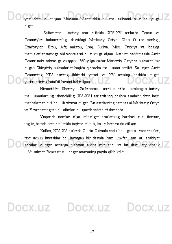 yozilishini   o qtirgan   Mavlono   Nizomiddin   bu   ma suliyatni   o z   bo yniga   
olgan.
Zafarnoma   tarixiy   asar   sifatida   XIV-XV   asrlarda   Temur   va	
 
Temuriylar   hukumronligi   davridagi   Markaziy   Osiyo,   Oltin   O rda   xonligi,	

Ozarbayjon,   Eron,   Afg oniston,   Iroq,   Suriya,   Misr,   Turkiya   va   boshqa	

mamlakatlar tarixiga oid voqealarni o z ichiga olgan. Asar muqaddimasida Amir	

Temur   tarix   sahnasiga   chiqqan   1360-yilga   qadar   Markaziy   Osiyoda   hukmronlmk
qilgan   Chingiziy   hukmdorlar   haqida   qisqacha   ma lumot   berildi.   So ngra   Amir	
 
Temurning   XIV   asrning   ikkinchi   yarmi   va   XV   asrning   boshida   qilgan
yurishlarining batafsil bayoni keltirilgan
Nizomiddin   Shomiy   Zafarnoma   asari   o zida     jamlangan   tarixiy	
  
ma lumotlarning   ishonchliligi   XV	
 - XVI   asrlardanoq   boshqa   asarlar   uchun   bosh
manbalardan biri bo lib xizmat qilgan. Bu asarlarning barchasini Markaziy Osiyo	

va Yevropaning taniqli olimlari o rganib tadqiq etishmoqda.	

Yuqorida   nomlari   tilga   keltirilgan   asarlarning   barchasi   rus,   fransuz,
ingliz, hamda nemis tillarida tarjima qilinib, ko p bora nashr etilgan.	

Xullas, XIV-XV asrlarda O rta Osiyoda sodir bo lgan o zaro nizolar,	
  
taxt   uchun   kurashlar   bo layotgan   bir   davrda   ham   ilm-fan,   san at,   adabiyot	
 
sohalari   o tgan   asrlarga   nisbatan   ancha   rivojlandi   va   bu   davr   keyinchalik	

Musulmon Renessensi  degan atamaning paydo qilib keldi.	
 
47 
