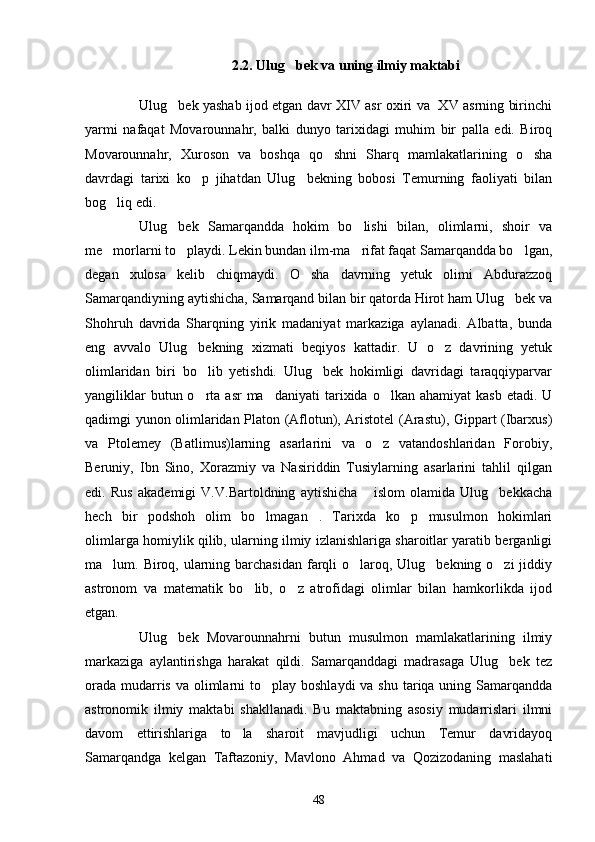 2 .2. Ulug bek va uning ilmiy maktabi 
Ulug bek yashab ijod etgan davr XIV asr oxiri va   XV asrning birinchi	

yarmi   nafaqat   Movarounnahr,   balki   dunyo   tarixidagi   muhim   bir   palla   edi.   Biroq
Movarounnahr,   Xuroson   va   boshqa   qo shni   Sharq   mamlakatlarining   o sha	
 
davrdagi   tarixi   ko p   jihatdan   Ulug bekning   bobosi   Temurning   faoliyati   bilan	
 
bog liq edi.	

Ulug bek   Samarqandda   hokim   bo lishi   bilan,   olimlarni,   shoir   va	
 
me morlarni to playdi. Lekin bundan ilm-ma rifat faqat Samarqandda bo lgan,	
   
degan   xulosa   kelib   chiqmaydi.   O sha   davrning   yetuk   olimi   Abdurazzoq	

Samarqandiyning aytishicha, Samarqand bilan bir qatorda Hirot ham Ulug bek va	

Shohruh   davrida   Sharqning   yirik   madaniyat   markaziga   aylanadi.   Albatta,   bunda
eng   avvalo   Ulug bekning   xizmati   beqiyos   kattadir.   U   o z   davrining   yetuk	
 
olimlaridan   biri   bo lib   yetishdi.   Ulug bek   hokimligi   davridagi   taraqqiyparvar
 
yangiliklar   butun o rta asr  ma daniyati   tarixida  o lkan  ahamiyat  kasb   etadi. U
  
qadimgi yunon olimlaridan Platon (Aflotun), Aristotel (Arastu), Gippart (Ibarxus)
va   Ptolemey   (Batlimus)larning   asarlarini   va   o z   vatandoshlaridan   Forobiy,	

Beruniy,   Ibn   Sino,   Xorazmiy   va   Nasiriddin   Tusiylarning   asarlarini   tahlil   qilgan
edi.   Rus   akademigi   V.V.Bartoldning   aytishicha   islom   olamida   Ulug bekkacha
 
hech   bir   podshoh   olim   bo lmagan .   Tarixda   ko p   musulmon   hokimlari	
  
olimlarga homiylik qilib, ularning ilmiy izlanishlariga sharoitlar yaratib berganligi
ma lum. Biroq, ularning barchasidan  farqli  o laroq, Ulug bekning o zi  jiddiy	
   
astronom   va   matematik   bo lib,   o z   atrofidagi   olimlar   bilan   hamkorlikda   ijod	
 
etgan.
Ulug bek   Movarounnahrni   butun   musulmon   mamlakatlarining   ilmiy	

markaziga   aylantirishga   harakat   qildi.   Samarqanddagi   madrasaga   Ulug bek   tez	

orada  mudarris va  olimlarni  to play boshlaydi  va  shu tariqa uning Samarqandda	

astronomik   ilmiy   maktabi   shakllanadi.   Bu   maktabning   asosiy   mudarrislari   ilmni
davom   ettirishlariga   to la   sharoit   mavjudligi   uchun   Temur   davridayoq	

Samarqandga   kelgan   Taftazoniy,   Mavlono   Ahmad   va   Qozizodaning   maslahati
48 