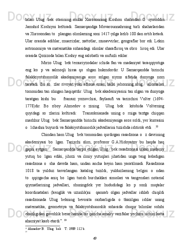 bilan   Ulug bek   otasining   mulki   Xurosonning   Koshon   shahridan   G iyosiddin 
Jamshid   Koshiyni   keltiradi.   Samarqandga   Movarounnahrning   turli   shaharlaridan
va Xurosondan to plangan olimlarning soni 1417-yilga kelib 100 dan ortib ketadi.	

Ular   orasida   adiblar,   muarrixlar,   xattotlar,   musavvirlar,   geograflar   bor   edi.   Lekin
astronomiya va matematika sohasidagi olimlar sharafliroq va obro liroq edi. Ular	

orasida Qozizoda bilan Koshiy eng salobatli va nufuzli edilar.
Mirzo   Ulug bek   temuriyzodalar   ichida   fan   va   madaniyat   taraqqiyotiga	

eng   ko p   va   salmoqli   hissa   qo shgan   hukmdordir.   U   Samarqandda   birinchi	
 
falakkiyotshunoslik   akademiyasiga   asos   solgan   siymo   sifatida   dunyoga   nom
taratadi.   Bu   so zlar   rivoyat   yoki   afsona   emas,   balki   jahonning   ulug   allomalari	
 
tomonidan tan olingan haqiqatdir. Ulug bek akademiyasini tan olgan va dunyoga	

taratgan   kishi   bu     fransuz   yozuvchisi,   faylasufi   va   tarixchisi   Volter   (1694-	

1778)dir.   Bo riboy   Ahmedov   o zining   Ulug bek   kitobida   Volterning	
    
quyidagi   so zlarini   keltiradi:   Transoksianada   uning   o rniga   taxtga   chiqqan
  
mashhur Ulug bek Samarqandda birinchi akademiyasiga asos soldi, yer kurrasini	

o lchashni buyurdi va falakiyotshunoslik jadvallarini tuzishda ishtirok etdi .	
  22
Chindan ham  Ulug bek tomonidan qurdirgan rasadxona  o z davrining	
 
akademiyasi   bo lgan.   Tarixchi   olim,   professor   G.A.Hidoyatov   bu   haqda   haq	

gapni aytgan:  Samarqandda barpo etilgan Ulug bek rasadxonasi ulkan madaniy	
 
yutuq   bo lgan   ediki,   jihozi   va   ilmiy   yutuqlari   jihatidan   unga   teng   keladigan	

rasadxona   o sha   davrda   ham,   undan   ancha   keyin   ham   yaratilmadi.   Rasadxona	

1018   ta   yulduz   tasvirlangan   katalog   tuzildi,   yulduzlarning   belgisi   o ndan	

to qqizgacha   aniq   bo lgan   turish   burchaklari   sinuslari   va   tangenslari   notarial	
 
qiymatlarining   jadvallari,   shuningdek   yer   hududidagi   ko p   sonli   nuqtalar	

koordinatalari   (kenglik   va   uzunlik)ni     qamrab   olgan   jadvallar   ishlab   chiqildi
rasadxonada   Ulug bekning   bevosita   raxbarligida   o tkazilgan   ishlar   uning	
 
matematika,   geometriya   va   falakiyotshunoslik   sohasida   chuqur   bilimlar   sohibi
ekanligidan guvohlik berar hamda bir qancha amaliy vazifalar yechimi uchun katta
ahamiyat kasb etardi .
 23
22
  Ahmedov B. Ulug bek  T.: 1989. 112 b.	
  
23
49 