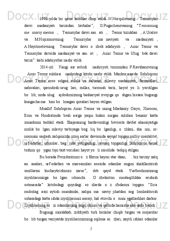 1996-yilda   bir   qator   kitoblar   chop   etildi.   N.Norqulovning   Temuriylar
davri   madaniyati   tarixidan   lavhalar ,   G.Pugachenovaning   T e m urning	
 
me moriy merosi ,  Temuriylar davri san ati ,  Temur tuzuklari , A.Uralov	
      
va   M.Hojixonovning   Temuriylar   ma naviyati   va   madaniyati ,	
  
A.Hayitmetovning   Temuriylar   davri   o zbek   adabiyoti ,   Amir   Temur   va	
   
Temuriylar   davrida   madaniyat   va   san at ,   Amir   Temur   va   Ulug bek   davri	
   
tarixi  kabi adabiyotlar nashr etildi.	

2014-yil   Yangi   asr   avlodi   nashriyoti   tomonidan   P.Ravshanovning	
 
Amir Temur sulolasi  nashridagi kitobi nashr etildi. Mazkur asarda  Sohibqiron	
 
Amir   Temur   asos   solgan   sulola   va   saltanat,   oilaviy   madaniyati,   farzandlari,
nabiralari,   qarindosh-urug lari,   xullas,   turmush   tarzi,   hayot   yo li   yoritilgan	
 
bo lib, unda ulug  ajdodimizning bashariyat rivojiga qo shgan hissasi  bugungi	
  
kungacha ma lum bo lmagan qirralari bayon etilgan.	
 
Muallif   Sohibqiron   Amir   Temur   va   uning   Markaziy   Osiyo,   Xuroson,
Eron   va   Hindistonda   besh   asrga   yaqin   hukm   surgan   sulolasi   benazir   katta
xonadonni   tashkil   etadi.   Shajaraning   bardavomligi   bevosita   davlat   ahamiyatiga
molik   bo lgan   oilaviy   tarbiyaga   bog liq   bo lganligi,   o zlikni,   sha nni,   or-	
    
nomusni saqlash xalqimizda uzoq asrlar davomida sayqal topgan milliy mentalitet,
urf-odatlar,   udumlar,   bag rida   yetilganligi,   ravnaq   topganligi   Sohibqiron   tamal	

toshini qo ygan toju taxt vorislari hayot yo li misolida  tadqiq etilgan.    	
     
Bu borada Prezidentimiz o z fikrini bayon etar ekan,  ...biz tarixiy xalq	
 
an analari,   urf-odatlari   va   marosimlari   asosida   odamlar   ongini   shakllantirish	

omillarini   kuchaytirishimiz   zarur ,   deb   qayd   etadi.   Yurtboshimizning	

ziyolilarimizga   bo lgan   ishonchi   O zbekiston   mustaqillikka   erishish	
  
ostonasida   kitobidagi   quyidagi   so zlarda   o z   ifodasini   topgan:   S i r a	
 	 
mubolag asiz   aytish   mumkinki,   xalqni   ma naviy   jihatdan   sog lomlashtirish	
  
sohasidagi katta ishda ziyolilarimiz asosiy, hal etuvchi o rinni egallashlari darkor.	

Ziyolilarning so zi odamlarning ongu shuuri va qalbida hamisha aks-sado beradi.	

Bugungi   murakkab,   ziddiyatli   turli   larzalar   chiqib   turgan   va   mojarolar
bo lib turgan vaziyatda ziyolilarimizning oqilona so zlari, xayrli ishlari odamlar	
 
5 