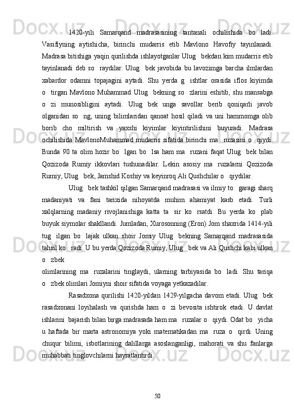 1420-yili   Samarqand   madrasasining   tantanali   ochilishida   bo ladi.
Vasifiyning   aytishicha,   birinchi   mudarris   etib   Mavlono   Havofiy   tayinlanadi.
Madrasa bitishiga yaqin qurilishda ishlayotganlar Ulug bekdan kim mudarris etib	

tayinlanadi   deb   so raydilar.   Ulug bek   javobida   bu   lavozimga   barcha   ilmlardan	
 
xabardor   odamni   topajagini   aytadi.   Shu   yerda   g ishtlar   orasida   iflos   kiyimda	

o tirgan   Mavlono   Muhammad   Ulug bekning   so zlarini   eshitib,   shu   mansabga	
  
o zi   munosibligini   aytadi.   Ulug bek   unga   savollar   berib   qoniqarli   javob
 
olganidan   so ng,   uning   bilimlaridan   qanoat   hosil   qiladi   va   uni   hammomga   olib	

borib   cho miltirish   va   yaxshi   kiyimlar   kiyintirilishini   buyuradi.   Madrasa	

ochilishida   MavlonoMuhammad   mudarris   sifatida  birinchi   ma ruzasini   o qiydi.	
 
Bunda   90   ta   olim   hozir   bo lgan   bo lsa   ham   ma ruzani   faqat   Ulug bek   bilan	
   
Qozizoda   Rumiy   ikkovlari   tushunadilar.   Lekin   asosiy   ma ruzalarni   Qozizoda	

Rumiy, Ulug bek, Jamshid Koshiy va keyinroq Ali Qushchilar o qiydilar.	
 
Ulug bek tashkil qilgan Samarqand madrasasi va ilmiy to garagi sharq
 
madaniyati   va   fani   tarixida   nihoyatda   muhim   ahamiyat   kasb   etadi.   Turli
xalqlarning   madaniy   rivojlanishiga   katta   ta sir   ko rsatdi.   Bu   yerda   ko plab	
  
buyuk siymolar shakllandi. Jumladan, Xurosonning (Eron) Jom shaxrida 1414-yili
tug ilgan   bo lajak   ulkan   shoir   Jomiy   Ulug bekning   Samarqand   madrasasida	
  
tahsil ko radi. U bu yerda Qozizoda Rumiy, Ulug bek va Ali Qushchi kabi ulkan	
 
o zbek	

olimlarining   ma ruzalarini   tinglaydi,   ularning   tarbiyasida   bo ladi.   Shu   tariqa	
 
o zbek olimlari Jomiyni shoir sifatida voyaga yetkazadilar.	

Rasadxona  qurilishi  1420-yildan  1429-yilgacha davom  etadi. Ulug bek	

rasadxonani   loyihalash   va   qurishda   ham   o zi   bevosita   ishtirok   etadi.   U   davlat	

ishlarini  bajarish bilan birga madrasada ham ma ruzalar o qiydi. Odat bo yicha	
  
u   haftada   bir   marta   astronomiya   yoki   matematikadan   ma ruza   o qirdi.   Uning	
 
chuqur   bilimi,   isbotlarining   dalillarga   asoslanganligi,   mahorati   va   shu   fanlarga
muhabbati tinglovchilarni hayratlantirdi.
50 