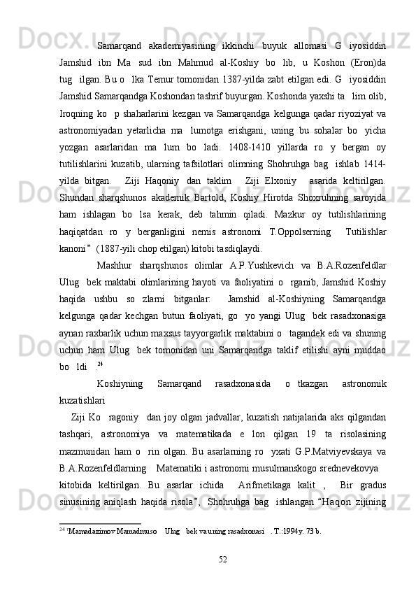 Samarqand   akademiyasining   ikkinchi   buyuk   allomasi   G iyosiddin
Jamshid   ibn   Ma sud   ibn   Mahmud   al-Koshiy   bo lib,   u   Koshon   (Eron)da	
 
tug ilgan. Bu o lka Temur tomonidan 1387-yilda zabt etilgan edi. G iyosiddin	
  
Jamshid Samarqandga Koshondan tashrif buyurgan. Koshonda yaxshi ta lim olib,	

Iroqning   ko p   shaharlarini   kezgan   va   Samarqandga   kelgunga   qadar   riyoziyat   va	

astronomiyadan   yetarlicha   ma lumotga   erishgani,   uning   bu   sohalar   bo yicha	
 
yozgan   asarlaridan   ma lum   bo ladi.   1408-1410   yillarda   ro y   bergan   oy	
  
tutilishlarini   kuzatib,   ularning   tafsilotlari   olimning   Shohruhga   bag ishlab   1414-	

yilda   bitgan.   Ziji   Haqoniy dan   taklim   Ziji   Elxoniy   asarida   keltirilgan.	
   
Shundan   sharqshunos   akademik   Bartold,   Koshiy   Hirotda   Shoxruhning   saroyida
ham   ishlagan   bo lsa   kerak,   deb   tahmin   qiladi.   Mazkur   oy   tutilishlarining	

haqiqatdan   ro y   berganligini   nemis   astronomi   T.Oppolserning   Tutilishlar	
 
kanoni  (1887-yili chop etilgan) kitobi tasdiqlaydi.	

Mashhur   sharqshunos   olimlar   A.P.Yushkevich   va   B.A.Rozenfeldlar
Ulug bek   maktabi   olimlarining   hayoti   va   faoliyatini   o rganib,   Jamshid   Koshiy	
 
haqida   ushbu   so zlarni   bitganlar:   Jamshid   al-Koshiyning   Samarqandga	
 
kelgunga   qadar   kechgan   butun   faoliyati,   go yo   yangi   Ulug bek   rasadxonasiga	
 
aynan raxbarlik uchun maxsus tayyorgarlik maktabini o tagandek edi va shuning	

uchun   ham   Ulug bek   tomonidan   uni   Samarqandga   taklif   etilishi   ayni   muddao	

bo ldi .	
  24
Koshiyning   Samarqand   rasadxonasida   o tkazgan   astronomik	

kuzatishlari 
  Ziji   Ko ragoniy dan   joy   olgan   jadvallar,   kuzatish   natijalarida   aks   qilgandan	
  
tashqari,   astronomiya   va   matematikada   e lon   qilgan   19   ta   risolasining	

mazmunidan   ham   o rin   olgan.   Bu   asarlarning   ro yxati   G.P.Matviyevskaya   va	
 
B.A.Rozenfeldlarning  Matematiki i astronomi musulmanskogo srednevekovya	
 
kitobida   keltirilgan.   Bu   asarlar   ichida   Arifmetikaga   kalit ,   Bir   gradus	
  
sinusining   aniqlash   haqida   risola ,   Shohruhga   bag ishlangan   H a q on   zijining	
 	
24
  1
Mamadazimov Mamadmuso  Ulug bek va uning rasadxonasi . T.:1994y. 73 b.	
  
52 