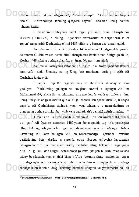 Elxon   zijining   takomillashganidir ,   K o s hiy   ziji ,   A s t ronomiya   haqida   
risola ,   A s t ronomiya   fanining   qisqacha   bayoni   risolalari   uning   nomini	
  
jahonga tanitdi.
G iyosiddin   Koshiyning   vafot   etgan   yili   aniq   emas.   Sharqshunos	

X.Zuter   (1848-1922)   o zining   Арабские   математики   и   астрономи   и   их	
 
труди” maqolasida Koshiyning o‘limi 1437-yilda ro‘y bergan deb taxmin qiladi.
Sharqshunos   B.Rozenfeld   Koshiy   1429-yilda   vafot   qilgan   deb   yozadi.
Astronom   G‘.Jalolov   esa   nemis   olimi   sharqshunos   Brokkelman   fikriga   qo‘shilib,
Koshiy 1440-yilning boshida olamdan o tgan, deb ma lum qiladi.	
 
Ma lumki Koshiyning vafotidan so ng ko p o tmay Qozizoda Rumiy	
   
ham   vafot   etadi.   Shunday   so ng   Ulug bek   rasadxona   boshlig i   qilib   Ali	
  
Qushchini tayinlaydi.
U   haqida   Ziji   Ko ragoniy ning   so zboshisida   shunday   so zlar	
    
yozilgan:   Yoshlikning   gullagan   va   navqiron   davrini   o tayotgan   Ali   ibn	
 
Muhammad al-Qushchi fan va bilimning jang maydonida xuddi qilichdek o tkir,	

uning   ilmiy   ishlariga   raxbarlik   qila   olishiga   ishonch   shu   qadar   kuchliki,   u   haqda
gapirib,   Ali   Qushchining   shuhrati,   yaqin   vaqt   ichida,   o z   mamlakatimiz   va	

dunyoning boshqa qismlari bo ylab keng taraladi, deb bemalol aytish mumkin .	
  25
Olimning   to la   ismi   sharifi   Alouddin   Ali   ibn   Muhammad   al-Qushchi	

bo lgan.	
 1
  Ali   Qushchi   taxminan   1402-yilda   Samarqandda   tug ilib,   yoshligida	
Ulug bekning tarbiyasida bo lgan va unda astronomiyaga qiziqish uyg otishda	
  
ustozining   roli   katta   bo lgan.   Ali   ibn   Muhammadga   Qushchi   taxallus	
  
berilishining   boisi   dastlab   u   saroyda   ovchi   (burgut   ovlovchi)   lavozimida
ishlaganidan   deb   ma lum   qiladi   tarixiy   manbalar.   Ulug bek   uni   o ziga   yaqin	
  
olib  o g lim deb   atagan.  Astronomiyaga   katta   qiziqish   bildirib,   rasadxonada	
   
ishlay   boshlagach,   vaqt   o tishi   bilan   u   Ulug bekning   ilmiy   hamkoridan   yaqin	
 
do stiga   aylangan.   Karmanada   qo shimcha   ta lim   olib   qaytgach,   o z   ichiga	
   
sadoqat   bilan   kirishib   Ulug bekning   ishonchli   shogirdi   va   yordamchisi   bo lib	
 
25
  Mamadazimov Mamadmuso .   Ulug bek va uning rasadxonasi .T.:1994y. 73 b.	
  
53 