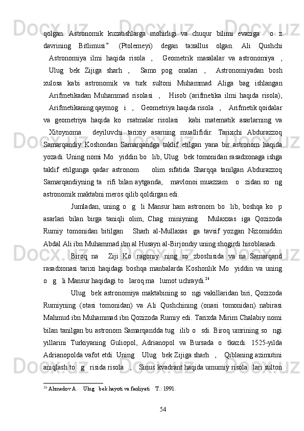 qolgan.   Astronomik   kuzatishlarga   mohirligi   va   chuqur   bilimi   evaziga   o z 
davrining   Bitlimusi   (Ptolemeyi)   degan   taxallus   olgan.	
   Ali   Qushchi
Astronomiya   ilmi   haqida   risola ,   Geometrik   masalalar   va   astronomiya ,	
   
Ulug bek   Zijiga   sharh ,   Samo   pog onalari ,   Astronomiyadan   bosh
      
xulosa   kabi   astronomik   va   turk   sultoni   Muhammad   Al iga   bag ishlangan	

Arifmetikadan   Muhammad   risolasi ,   Hisob   (arifmetika   ilmi   haqida   risola),	
  
Arifmetikaning qaymog i ,  Geometriya haqida risola ,  Arifmetik qoidalar
     
va   geometriya   haqida   ko rsatmalar   risolasi   kabi   matematik   asarlarning   va	
 
Xitoynoma   deyiluvchi   tarixiy   asarning   muallifidir.   Tarixchi   Abdurazzoq	
 
Samarqandiy   Koshondan   Samarqandga   taklif   etilgan   yana   bir   astronom   haqida
yozadi. Uning nomi Mo yiddin bo lib, Ulug bek tomonidan rasadxonaga ishga	
  
taklif   etilgunga   qadar   astronom     olim   sifatida   Sharqqa   tanilgan   Abdurazzoq	

Samarqandiyning ta rifi bilan aytganda,  mavlonoi muazzam  o zidan so ng	
    
astronomik maktabni meros qilib qoldirgan edi. 
Jumladan,   uning   o g li   Mansur   ham   astronom   bo lib,   boshqa   ko p	
   
asarlari   bilan   birga   taniqli   olim,   Chag miniyning   Mulaxxas iga   Qozizoda	
  
Rumiy   tomonidan   bitilgan   Sharh   al-Mullaxas ga   tavsif   yozgan   Nizomiddin	
 
Abdal Ali ibn Muhammad ibn al Husayn al-Birjondiy uning shogirdi hisoblanadi. 
Biroq   na   Ziji   Ko ragoniy ning   so zboshisida   va   na   Samarqand	
   
rasadxonasi   tarixi   haqidagi   boshqa   manbalarda   Koshonlik   Mo yiddin   va   uning	

o g li Mansur haqidagi to laroq ma lumot uchraydi.	
    26
Ulug bek  astronomiya  maktabining  so ngi   vakillaridan  biri,  Qozizoda	
 
Rumiyning   (otasi   tomonidan)   va   Ali   Qushchining   (onasi   tomonidan)   nabirasi
Mahmud ibn Muhammad ibn Qozizoda Rumiy edi. Tarixda Mirim Chalabiy nomi
bilan tanilgan bu astronom Samarqandda tug ilib o sdi. Biroq umrining so ngi	
  
yillarini   Turkiyaning   Guliopol,   Adrianopol   va   Bursada   o tkazdi.   1525-yilda	

Adri ano polda vafot etdi. Uning  Ulug bek Zijiga sharh ,  Qiblaning azimutini	
   
aniqlash to g risida risola ,  Sinus kvadrant haqida umumiy risola lari sulton	
    
26
  Ahmedov A.  Ulug bek hayoti va faoliyati  T.: 1991.  
  
54 