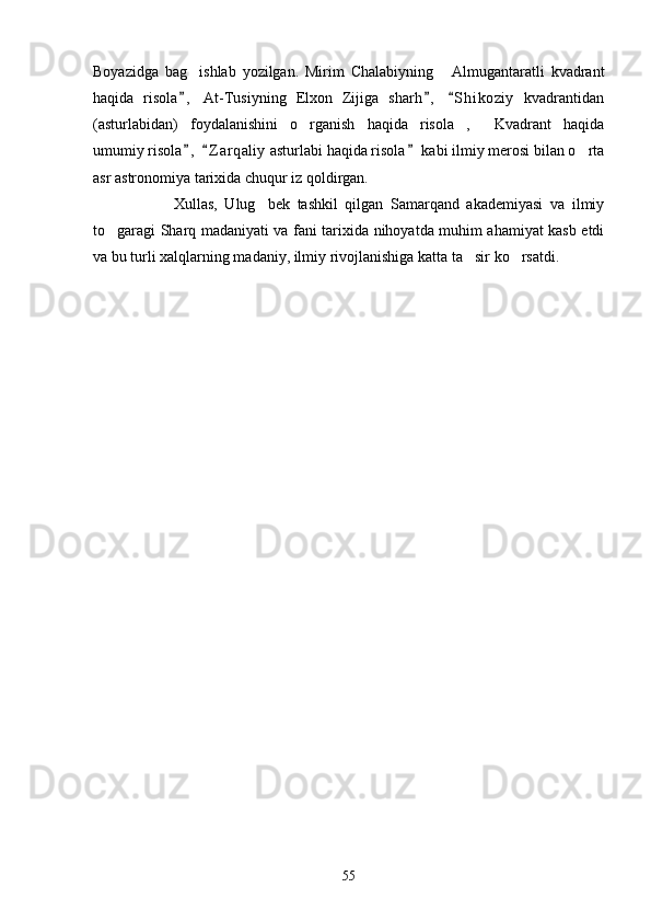 Boyazidga   bag ishlab   yozilgan.   Mirim   Chalabiyning   Almugantaratli   kvadrant 
haqida   risola ,   At-Tusiyning   Elxon   Zijiga   sharh ,   S h i koziy   kvadrantidan
  
(asturlabidan)   foydalanishini   o rganish   haqida   risola ,   Kvadrant   haqida	
  
umumiy risola ,   Z a r qaliy  asturlabi haqida risola  kabi ilmiy merosi bilan o rta	
  	
asr astronomiya tarixida chuqur iz qoldirgan.
      Xullas,   Ulug bek   tashkil   qilgan   Samarqand   akademiyasi   va   ilmiy	

to garagi Sharq madaniyati va fani tarixida nihoyatda muhim ahamiyat kasb etdi	

va bu turli xalqlarning madaniy, ilmiy rivojlanishiga katta ta sir ko rsatdi.	
 
55 