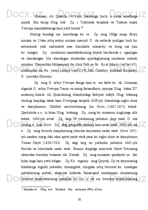 Xususan,   Ali   Qushchi   1473-yili   Istanbulga   borib,   u   yerda   rasadxoga
quradi.   Shu   tariqa   Ulug bek   Zij i   Turkiyada   tarqaladi   va   Turkiya   orqali  
Yevropa mamlakatlariga ham yetib boradi. 27
Hozirgi   kundagi   ma lumotlarga   ko ra   Zij ning   100ga   yaqin   forsiy	
   
nusxasi   va   15dan   ortiq   arabiy   nusxasi   mavjud.   O rta   asrlarda   yozilgan   hech   bir	

astronomik   yoki   matematik   asar   bunchalik   ommaviy   va   keng   ma lum	

bo lmagan.   Zij   musulmon   mamlakatlarining   deyarli   barchasida   o rganilgan	
   
va   sharxlangan.   Uni   sharxlagan   olimlardan   quyidagilarning   nomlarini   eslatish
mumkin: Shamsiddin Muhammad ibn Abul Fath as-So fiy al-Misriy (vaf.tar145),	

Abdulqodir   ibn   Ro yoniy   Lohijiy   (vaf,1519),   Mir   Chalabiy,   Abdulali   Birjandiy,	

G iyosddin Sheroziy.	

  Zij ning   G arbiy   Yevropa   faniga   ham   ta siri   katta   bo ldi.   Umuman	
    
olganda G arbiy Yevropa Temur va uning farzandlarin, ayniqsa Ulug bekni XV	
 
asrdanoq   bilardi.   Ali   Qushchining   Istambuldagi   faoliyati   tufayli   Ulug bekning	

olimligi haqidagi xabar ham Yevropaga tarqaldi.1638-yili Istambulga ingliz olimi
va   sharqshunosi,   Oksford   universitetining   Jon   Grivs   (1602-1652)   keladi.
Qaytishida u o zi  bilan Ulug bekning  Zij ining bir  nusxasini  Angliyaga olib	
   
ketadi.   1648-yili   avval   Zij dagi   98   yulduzning   jadvalini   chop   etadi.   O sha	
  
yilning o zida Grivs  Zij dagi geografik jadvalni ham nashr etadi. 1650-yili esa	
  
u   Zij ning   birinchi   maqolasining   lotincha   tarjimasini   nashr   etadi.   Grivs   1652-	
 
yili mazkur oxirgi ikki ishni qayta nashr etadi.yana bir ingliz olimi va sharqshunos
Tomas   Hayd   (1636-1703)   Zij dagi   turg un   yulduzlar   jadvalini   1665-yili	
  
forscha   va   lotinchada   nashr   etadi.   Shunisi   diqqatga   sazovorki   Hayd   Gvirsning
ishlaridan butunlay bexamar  edi. Demak  Zij ning nusxalari  qandaydir  yo llar	
  
bilan unga ham yetib kelgan.  Zij Ko ragoniy ning Quyosh, Oy va sayyoraning	
  
holatlariga   tegishli   jadvallar,   shuningdek,   mingdan   ortiq   bevosita   ko rinadigan	

jadvallarning   jadvali,   aksariyat   hollarda   Samarqand   rasadxonasi   olimlarining
bevosita   kuzatishlarining   natijalari   bo lib,   o rta   asr   bevosita   kuzatishlarning	
 
27
  Ahmedov A.  Ulug bek  Toshkent. Fan  nashriyoti 1991y. 62-bet.	
    
58 