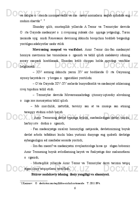 va xalqlar o rtasida insonparvarlik va ma naviy normalarni saqlab qolishda eng 
muhim shartdir .	
 7
Shunday   qilib,   mustaqillik   yillarida   A.Temur   va   Temuriylar   davrida
O rta   Osiyoda   madaniyat   o z   rivojining   yuksak   cho qqisiga   yetganligi,   Turon	
  
zaminda   uyg onish   Renessansi   davrining   ikkinchi   bosqichini   boshlab   berganligi	

yoritilgan adabiyotlar nashr etildi.
Mavzuning   maqsad   va   vazifalari.   Amir   Temur   ilm-fan   madaniyat
homiysi   mavzusini   har   tomonlama   o rganish   va   tahlil   qilish   malakaviy   ishning	

asosiy   maqsadi   hisoblanadi.   Shundan   kelib   chiqqan   holda   quyidagi   vazifalar
belgilanadi:
–   XIV   asrning   ikkinchi   yarmi   XV   asr   boshlarida   O rta   Osiyoning	

siyosiy hayotida ro y bergan o zgarishlari yoritilishi.	
 
– O’rta Osiyoda XIV-XV asrlarda bunyodkorlik va madaniyat ishlarining
rivoj topishini tahlil etish. 
–   Temuriylar   davrida   Movarounnahrdagi   ijtimoiy-iqtisodiy   ahvolning
o ziga xos xususiyatini tahlil qilish.	

–   Me morchilik,   xattotlik,   tasviriy   san at   va   musiqa   san atining	
  
taraqqiy etishini ochib berish.
  -   Amir   Temurning   davlat   tepasiga   kelishi,   markazlashgan   davlat   tuzishi,
harbiy iste dodini o rganish;
 
-   Fan   madaniyatga   misilsiz   homoiyligi   natijasida,   davlatimizning   buyuk
davlat   arbobi   tafakkuri   kuchi   bilan   yurtimiz   dunyoga   eng   qudratli   davlatga
aylanganligini asl manbalar asosida yoritish; 
- Ilm-fan maorif va madaniyatni rivojlantirishga hissa qo shgan bobomiz	

Amir   Temurning   buyuk   avlodlarining   hayoti   va   foaliyatiga   doir   malumotlarni
o rganish;	

-   Mustaqillik   yillarida   Amir   Temur   va   Temuriylar   davri   tarixini   tatqiq
etgan ilmiy tatqiqotlarni tavsiflash;  
               Bitiruv malakaviy ishning  ilmiy yangiligi va ahamiyati.
7
  I.Karimov.  O zbekiston mustaqillikka erishish ostonasida  T.:2011.89 b.	
  
6 